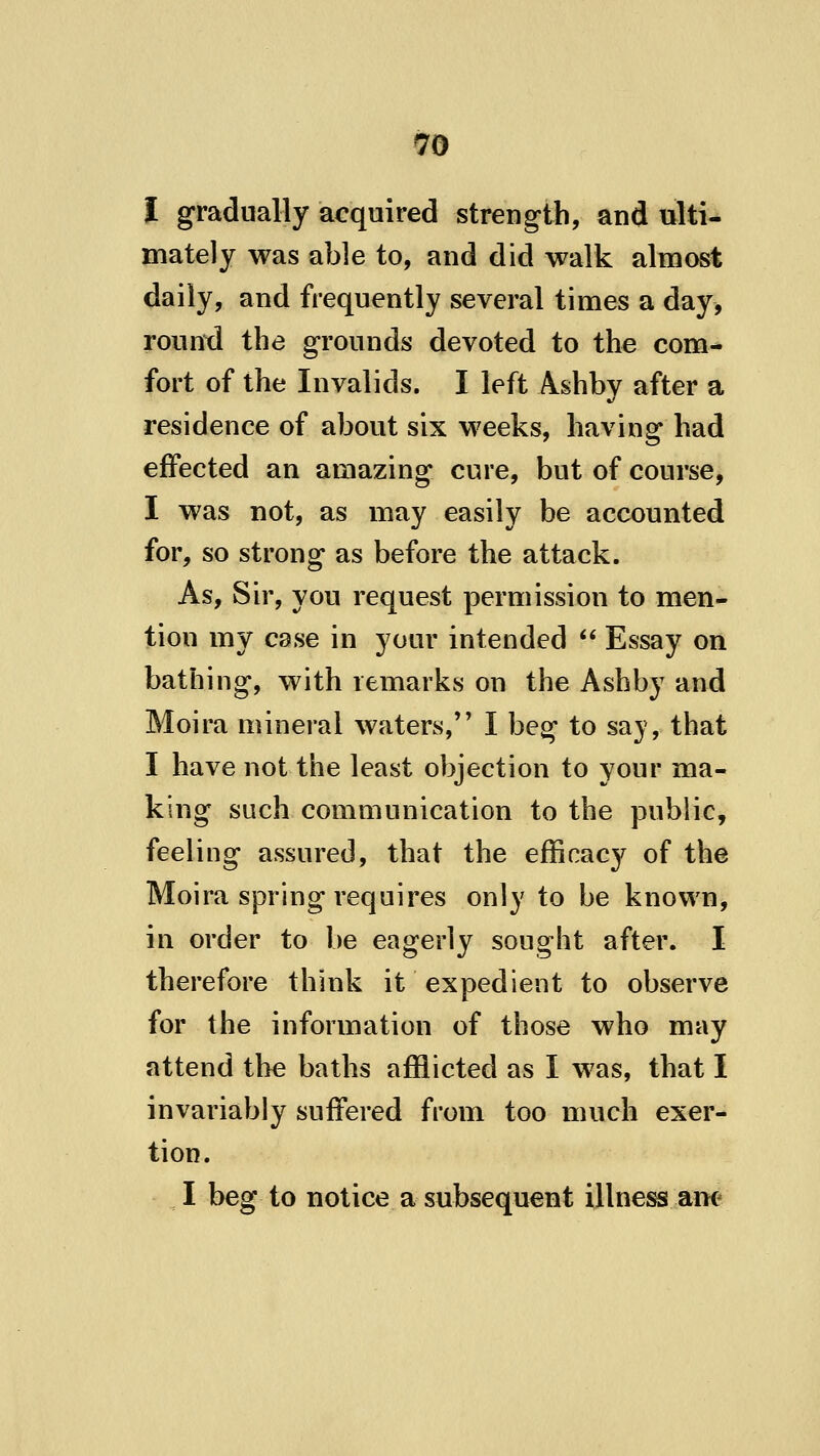i gradually acquired strength, and ulti- mately was able to, and did walk almost daily, and frequently several times a day, round the grounds devoted to the com- fort of the Invalids. I left Ashbv after a residence of about six weeks, having had effected an amazing cure, but of course, I was not, as may easily be accounted for, so strong as before the attack. As, Sir, you request permission to men- tion my case in your intended Essay on bathing, with remarks on the Ashby and Moira mineral waters, I beg to say, that I have not the least objection to your ma- king such communication to the public, feeling assured, that the efficacy of the Moira spring requires only to be known, in order to be eagerly sought after. I therefore think it expedient to observe for the information of those who may attend the baths afflicted as I was, that I invariably suffered from too much exer- tion. I beg to notice a subsequent illness am*