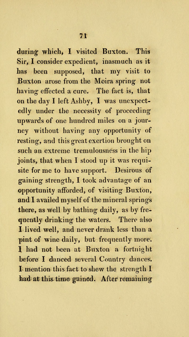 during which, I visited Buxton. This Sir, I consider expedient, inasmuch as it has been supposed, that my visit to Buxton arose from the Moira springs not having effected a cure. The fact is, that on the day I left Ashby, I was unexpect- edly under the necessity of proceeding upwards of one hundred miles on a jour- ney without having any opportunity of resting, and this great exertion brought on such an extreme tremulousness in the hip joints, that when I stood up it was requi- site for me to have support. Desirous of gaining strength, I took advantage of an opportunity afforded, of visiting Buxton, and I availed myself of the mineral springs there, as well by bathing daily, as by fre- quently drinking the waters. There also I lived well, and never drank less than a pint of wine daily, but frequently more. I had not been at Buxton a fortnight before I danced several Country dances. I mention this fact to shew the strength I haid at this- time gained. After remaining
