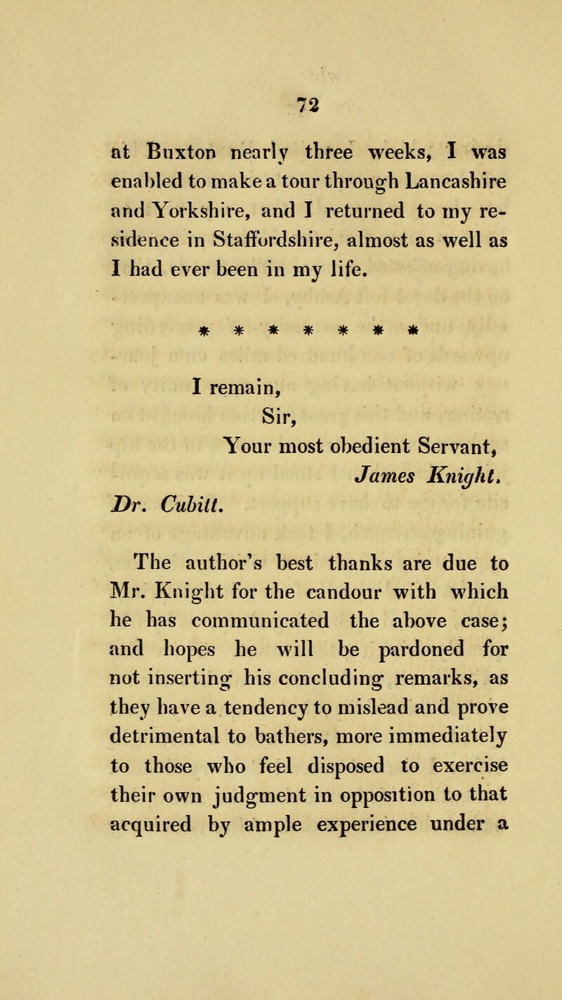 at BiixtoT) nearly three weeks, I was enabled to make a tour through Lancashire and Yorkshire, and I returned to my re- sidence in Staffordshire, almost as well as I had ever been in my life. * I remain. Sir, Your most obedient Servant, James Knight, Dr. Cubitt. The author's best thanks are due to Mr. Knight for the candour with which he has communicated the above case; and hopes he will be pardoned for not inserting his concluding remarks, as they have a tendency to mislead and prove detrimental to bathers, more immediately to those who feel disposed to exercise their own judgment in opposition to that acquired by ample experience under a