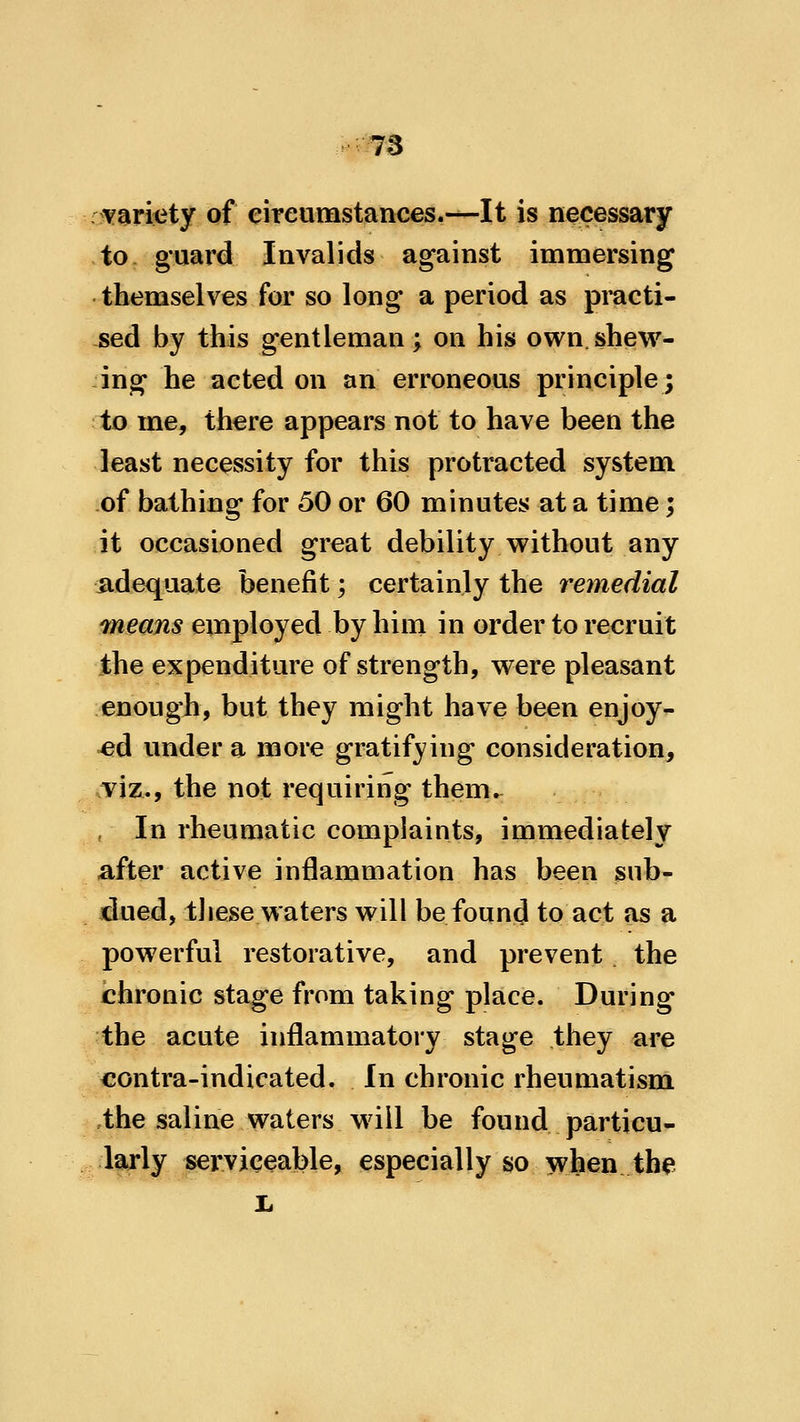 yaricty of eireumstances.—It is necessary to, guard Invalids against immersing themselves for so long a period as pmcti- sed by this gentleman; on his own. shew- ing he acted on an erroneous principle; to me, there appears not to have been the least necessity for this protracted system of bathing for 50 or 60 minutes at a time; it occasioned great debility without any adequate benefit; certainly the remedial 7neans employed by him in order to recruit the expenditure of strength, were pleasant enough, but they might have been enjoy- ed under a more gratifying consideration, mz^9 the not requiring them^ , In rheumatic complaints, immediately after active inflammation has been sub- dued, tJiese waters will be found to act as a powerful restorative, and prevent the chronic stage from taking place. During the acute inflammatory stage they are contra-indicated. In chronic rheumatism the saline waters wdll be found particu- larly servieeable, especially so when the