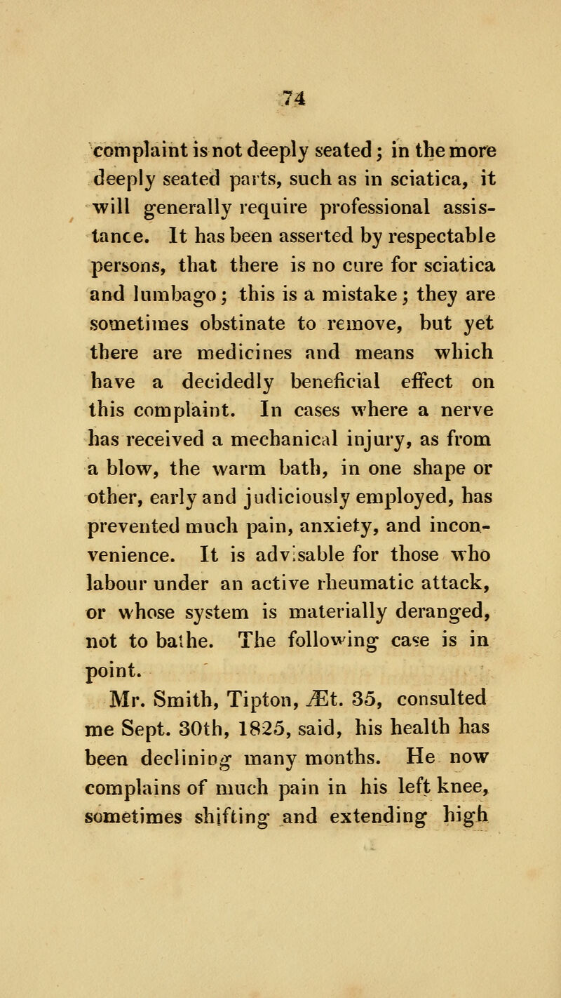 complaint is not deeply seated; in the more deeply seated parts, such as in sciatica, it will generally require professional assis- tance. It has been asserted by respectable persons, that there is no cure for sciatica and lumbago; this is a mistake; they are sometimes obstinate to remove, but yet there are medicines and means which have a decidedly beneficial effect on this complaint. In cases where a nerve has received a mechanical injury, as from a blow, the warm bath, in one shape or other, early and judiciously employed, has prevented much pain, anxiety, and incon- venience. It is advisable for those who labour under an active rheumatic attack, or whose system is materially deranged, not to bathe. The following case is in point. Mr. Smith, Tipton, JEt. 35, consulted me Sept. 30th, 1825, said, his health has been declining many months. He now complains of much pain in his left knee, sometimes shifting and extending high
