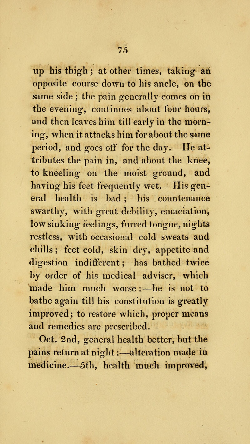 up his thigh; at other times, taking ad opposite course down to his ancle, on the same side; the pain generally comes on in the evening, continues about four hours, and then leaves him till early in the morn- ing, when it attacks him for about the same period, and goes off for the day. He at- tributes the pain in, and about the knee, to kneeling on the moist ground, and having his feet frequently wet. His gen- eral health is bad; his countenance swarthy, with great debility, emaciation, low sinking feelings, furred tongue, nights restless, with occasional cold sweats and chills; feet cold, skin dry, appetite and dig'estion indifferent; has bathed twice by order of his medical adviser, which 'made him much worse :—he is not to bathe again till his constitution is greatly improved; to restore which, proper means and remedies are prescribed. Oct. 2nd, general health better, but the pains return at night:—alteration made in medicine.—5th, health much improved,