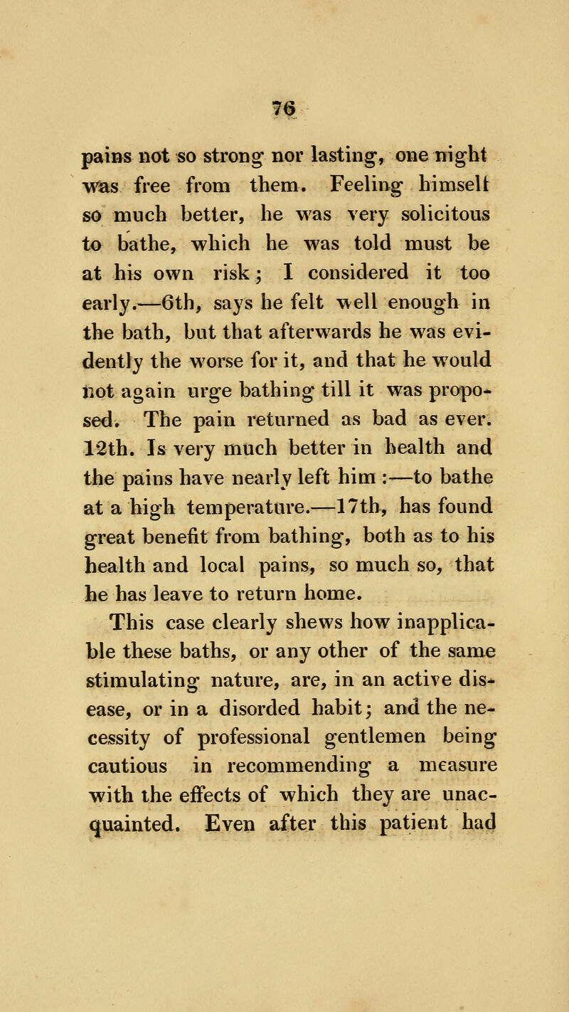 pains not so strong* nor lasting, one night was free from them. Feeling himselt so much better, he was very solicitous to bathe, which he was told must be at his own risk; I considered it too early.—6th, says he felt well enough in the bath, but that afterwards he was evi- dently the worse for it, and that he would not again urge bathing till it was propo* s^. The pain returned as bad as ever. 12th. Is very much better in health and the pains have nearly left him :—to bathe at a high temperature.—17th, has found great benefit from bathing, both as to his health and local pains, so much so, that he has leave to return home. This case clearly shews how inapplica- ble these baths, or any other of the same stimulating nature, are, in an active dis* ease, or in a disorded habit; and the ne- cessity of professional gentlemen being cautious in recommending a measure with the effects of which they are unac- quainted. Even after this patient ha4