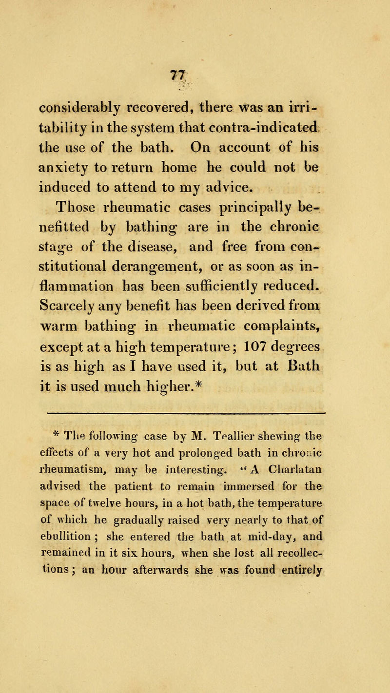 considerably recovered, there was an irri- tability in the system that contra-indicated the use of the bath. On account of his anxiety to return home he could not be induced to attend to my advice. Those rheumatic cases principally be- nefitted by bathing are in the chronic stage of the disease, and free from con- stitutional derangement, or as soon as in- flammation has been sufficiently reduced. Scarcely any benefit has been derived from warm bathing in rheumatic complaints, except at a high temperature; 107 degrees is as high as I have used it, but at Bath it is used much higher.* * The following- case by M. Tpallier shewing the effects of a very hot and prolonged bath in chronic rheumatism, may be interesting. A Charlatan advised the patient to remain immersed for the space of twelve hours, in a hot bath, the temperature of which he gradually raised very nearly to that of ebullition ; she entered the bath at mid-day, and remained in it six hours, when she lost all recollec- tions; an hour afterwards she was found entirely