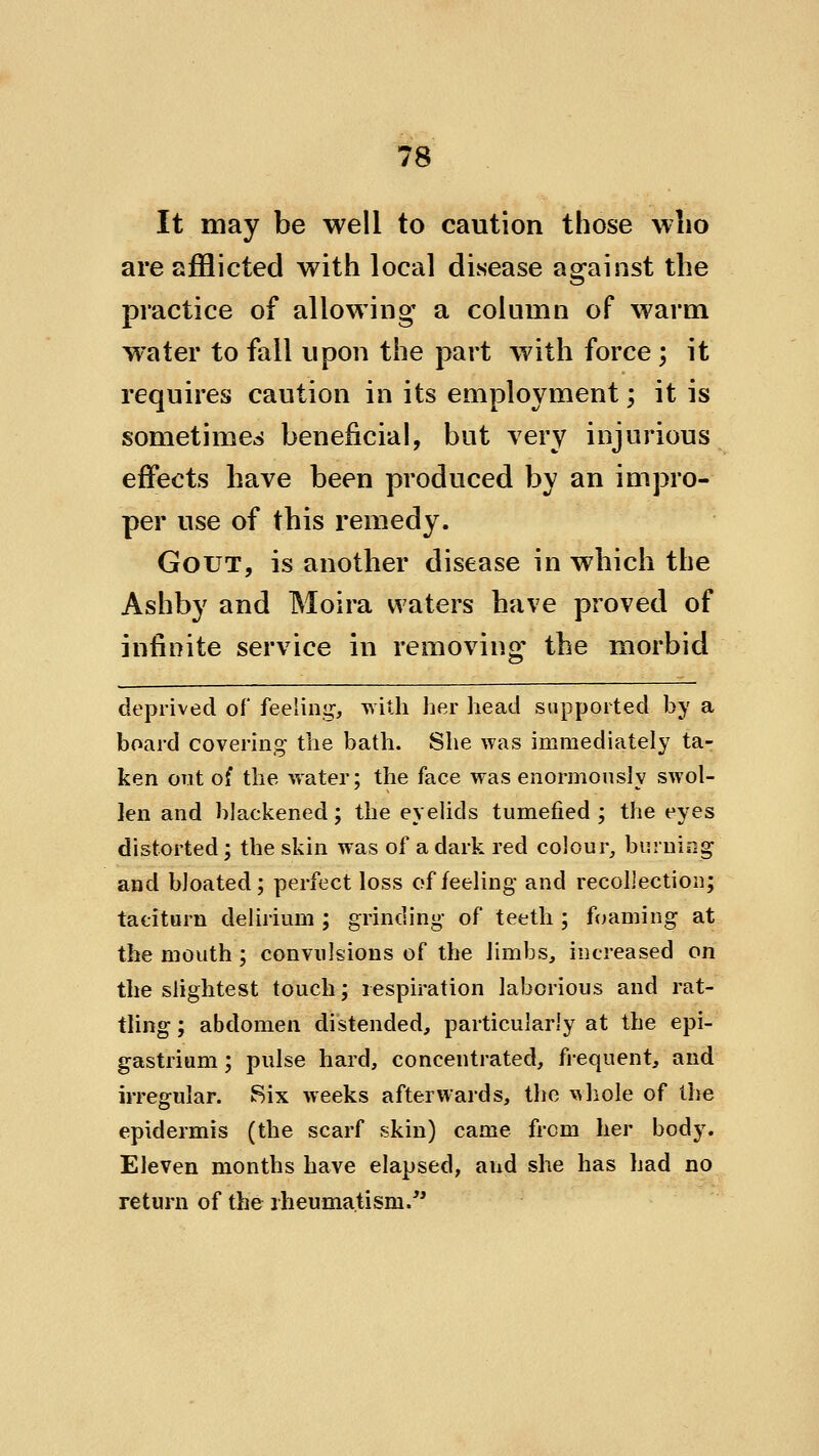 It may be well to caution those who are afflicted with local disease against the practice of allowing a column of warm w'ater to fall upon the part with force; it requires caution in its employment; it is sometimes beneficial, but very injurious effects have been produced by an impro- per use of this remedy. Gout, is another disease in which the Ashby and Moira waters have proved of infinite service in removing the morbid deprived of feeling, with her head supported by a board covering the bath. She was immediately ta- ken out of the water; the face was enormously swol- len and blackened; the eyelids tumefied; the eyes distorted; the skin was of a dark red colour, burning and bloated; perfect loss of feeling and recollection; taciturn delirium ; grinding of teeth ; foaming at the mouth; convulsions of the limbs, increased on the slightest touch; respiration laborious and rat- tling ; abdomen distended, particularly at the epi- gastrium ; pulse hard, concentrated, frequent, and irregular. Six weeks afterwards, the whole of the epidermis (the scarf skin) came from her body. Eleven months have elapsed, and she has had no return of the rheumatism.