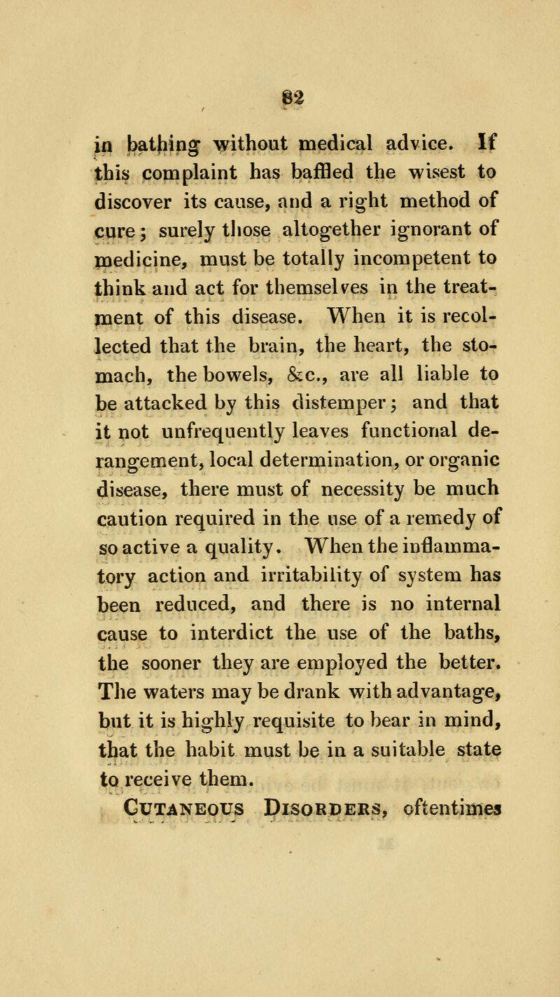in batjiing without medical advice. If this complaint has baffled the wisest to discover its cause, and a right method of cure; surely those altog-ether ignorant of paedicine, must be totally incompetent to think and act for themselves in the treat- ment of this disease. When it is recol- lected that the brain, the heart, the sto- mach, the bowels, &c., are all liable to be attacked by this distemper; and that it not unfrequently leaves functional de- rangement, local determination, or organic disease, there must of necessity be much caution required in the use of a remedy of so active a quality. When the in6amma- tory action and irritability of system has been reduced, and there is no internal cause to interdict the use of the baths, the sooner they are employed the better. The waters may be drank with advantage, but it is highly requisite to bear in mind, that the habit must be in a suitable state to receive them. Cutaneous Disorders, oftentimes