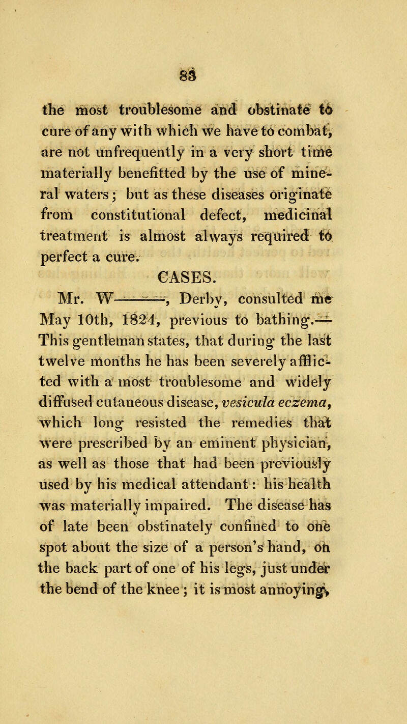 file most troublesome and obstinate t4 cure of any with which we have to combaty are not unfrequently in a very short time materially benefitted by the use of mine- ral waters; but as these diseases originate from constitutional defect, medicinal treatment is almost always required ft perfect a curev GASES. Mr. W——■^-^, Derby, consulted mt May 10th, 1824, previous to bathing.—^ This gentleman states, that during the last twelve months he has been severely afflic-- ted with a most troublesome and widely diffused cutaneous disease, vesicula eczema, which long resisted the remedies that were prescribed by an eminent physician-, as well as those that had been previously used by his medical attendant: his health was materially impaired. The disease has of late been obstinately confined to one spot about the size of a person's hand, oh the back part of one of his legs, just und^ the bend of the knee; it is most annoyingv