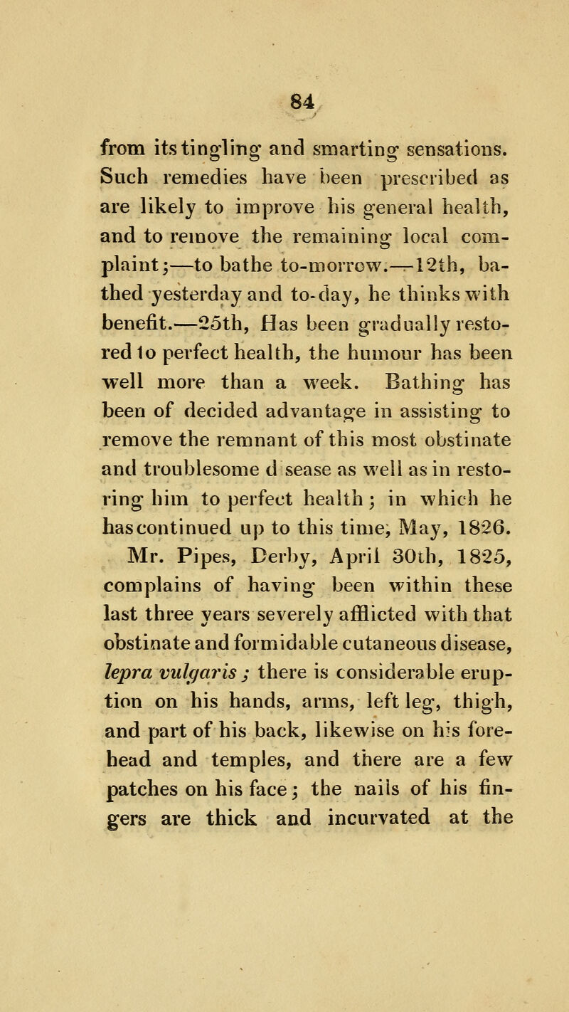 from its tingling and smarting sensations. Such remedies have been prescribed as are likely to improve his general health, and to remove the remaining local com- plaint;—to bathe to-morrow.-^12th, ba- thed yesterday and to-day, he thinks with benefit.—25th, Has been gradually resto- red 1o perfect health, the humour has been well more than a week. Bathing has been of decided advantage in assisting to remove the remnant of this most obstinate and troublesome d sease as well as in resto- ring him to perfect health ; in which he has continued up to this time. May, 1826. Mr. Pipes, Derby, April 30th, 1825, complains of having been within these last three years severely afflicted with that obstinate and formidable cutaneous disease, lepra vulgaris j there is considerable erup- tion on his hands, arms, left leg, thigh, and part of his back, likewise on his fore- head and temples, and there are a few patches on his face; the nails of his fin- gers are thick and incurvated at the