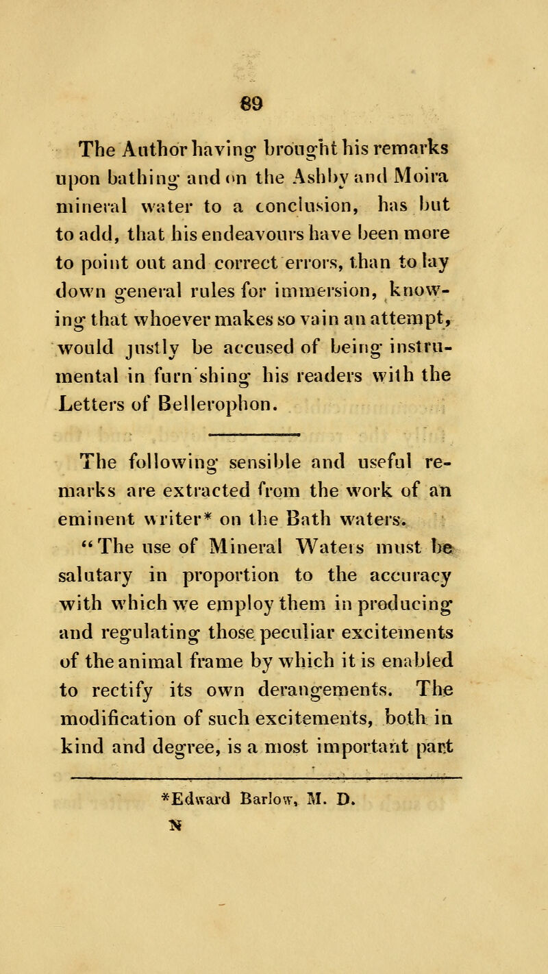 69 The Author having* brong^ht his remarks upon bathing* and(»n the Ashbyand Moira mineral water to a conclusion, has but to add, that his endeavours have been more to point out and correct errors, than to lay down general rules for immersion, know- ing* that whoever makes so vain an attempt, would justly be accused of being* instru- mental in furn shing his readers with the Letters of Bellerophon. The following* sensible and useful re- marks are extracted from the work of ati eminent writer* on the Bath waters. The use of Mineral Waters must \m salutary in proportion to the accuracy with w^iichw^e employ them in producing and regulating those peculiar excitements of the animal frame by which it is enabled to rectify its own derangements. The modification of such excitements, both ia kind and degree, is a most important pant *Ed\Yard Barlow, M. D.