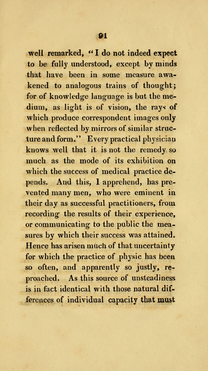 well remarked, **I do not indeed expect to be fully understood, except by minds that have been in some measure awa- kened to analogous trains of thought; for of knowledge language is but the me- dium, as light is of vision, the ray* of which produce correspondent images only when reflected by mirrors of similar struc- ture and form. Every practical physician knows well that it is not the remedy so much as the mode of its exhibition on which the success of medical practice de- pends. And this, I apprehend, has pre- vented many men, who were eminent in their day as successful practitioners, from recording the results of their experience, or communicating to the public the mea- sures by which their success was attained. Hence has arisen miich of that uncertainty for which the practice of physic has been so often, and apparently so justly, re- proached. As this source of unsteadiness is in fact identical with those natural dif^ ferences of individual capacity that mU3t