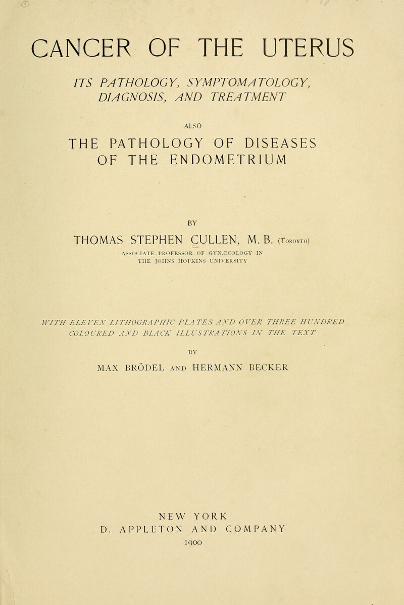 CANCER OF THE UTERUS ITS PATHOLOGY, SYMPTOMATOLOGY, DIAGNOSIS, AND TREATMENT ALSO THE PATHOLOGY OF DISEASES OF THE ENDOMETRIUM BY THOMAS STEPHEN CULLEN, M. B. (Toronto) ASSOCIATE PROFESSOR OF GYNECOLOGY IN THE JOHNS HOPKINS UNIVERSITY WITH ELEVEN LITHOGRAPHIC PLATES AND OVER THREE HUNDRED COLOURED AND BLACK ILLUSTRATIONS IN THE TENT BY MAX BRODEL and HERMANN BECKER NEW YORK D. APPLETON AND COMPANY 1900