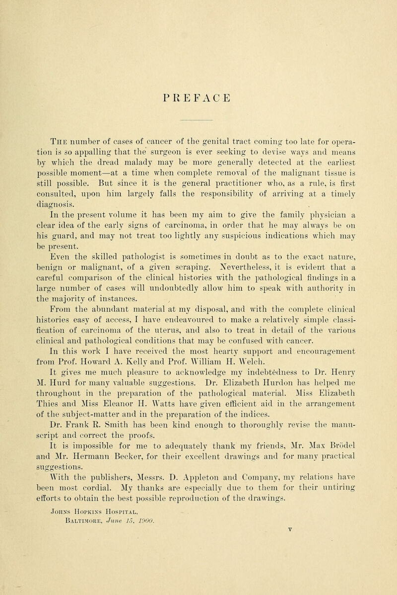PREFACE The number of cases of cancer of the genital tract coming too late for opera- tion is so appalling that the surgeon is ever seeking to devise ways and means by which the dread malady may be more generally detected at the earliest possible moment—at a time when complete removal of the malignant tissue is still possible. But since it is the general practitioner who, as a rule, is first consulted, upon him largely falls the responsibility of arriving at a timely diagnosis. In the present volume it has been my aim to give the family physician a clear idea of the early signs of carcinoma, in order that he may always be on his guard, and may not treat too lightly any suspicious indications which may be present. Even the skilled pathologist is sometimes in doubt as to the exact nature, benign or malignant, of a given scraping. Nevertheless, it is evident that a careful comparison of the clinical histories with the pathological findings in a large number of cases will undoubtedly allow him to speak with authority in the majority of instances. From the abundant material at my disposal, and with the complete clinical histories easy of access, I have endeavoured to make a relatively simple classi- fication of carcinoma of the uterus, and also to treat in detail of the various clinical and pathological conditions that may be confused with cancer. In this work I have received the most hearty support and encouragement from Prof. Howard A. Kelly and Prof. William H. Welch. It gives me much pleasure to acknowledge my indebtedness to Dr. Henry M. Hurd for many valuable suggestions. Dr. Elizabeth Hurclon has helped me throughout in the preparation of the pathological material. Miss Elizabeth Thies and Miss Eleanor H. Watts have given efficient aid in the arrangement of the subject-matter and in the preparation of the indices. Dr. Frank R. Smith has been kind enough to thoroughly revise the manu- script and correct the proofs. It is impossible for me to adequately thank my friends, Mr. Max Broclel and Mr. Hermann Becker, for their excellent drawings and for many practical suggestions. With the publishers, Messrs. D. Appleton and Company, my relations have been most cordial. My thanks are especially due to them for their untiring efforts to obtain the best possible reproduction of the drawings. Johns Hopkins Hospital. Baltimore, June 15, 1900.