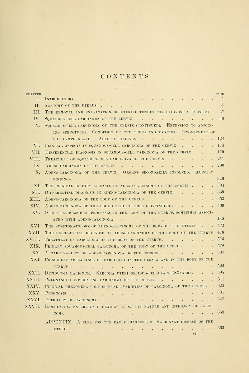 CONTENTS CHAPTER PASE I. Introductory 1 II. Anatomy of the uterus 5 III. The removal and examination of uterine tissues for diagnostic purposes . 27 IV. Squamous-cell carcinoma of the cervix 40 V. Squamous-cell carcinoma of the cervix (continued). Extension to adjoin- ing structures. Condition of the tubes and ovaries. Involvement of the lymph glands. Autopsy findings 124 VI. Clinical aspects in squamous-cell carcinoma of the cervix .... 174 VII. Differential diagnosis in squamous-cell carcinoma of the cervix . . 179 VIII. Treatment of squamous-cell carcinoma of the cervix 211 IX. Adeno-carcinoma of the cervix 280 X. Adeno-carcinoma of the cervix. Organs secondarily involved. Autopsy findings > 326 XI. The clinical history in cases of adeno-carcinoma of the cervix . . . 334 XII. Differential diagnosis in adeno-carcinoma of the cervix .... 339 XIII. Adeno-carcinoma of the body of the uterus 353 XIV. Adeno-carcinoma of the body of the uterus (continued) 409 XV. Other pathological processes in the body of the uterus, sometimes associ- ated with adeno-carcinoma 439 XVI. The symptomatology of adeno-carcinoma of the body of the uterus . . 472 XVII. The differential diagnosis in adeno-carcinoma of the body of the uterus 476 XVIII. Treatment of carcinoma of the body of the uterus 573 XIX. Primary squamous-cell carcinoma of the body of the uterus . . . 578 XX. A RARE VARIETY OF ADENO-CARCINOMA OF THE UTERUS 587 XXI. Coincident appearance of carcinoma in the cervix and in the body of the uterus 592 XXII. Deciduoma malignum. Sarcoma uteri deciduo-cellulare (Sanger) . . . 595 XXIII. Pregnancy complicating carcinoma of the cervix 611 XXIV. Clinical phenomena common to all varieties of carcinoma of the uterus . 625 XXV. Prognosis 631 XXVI. iETIOLOGY OF CARCINOMA 647 XXVII. Inoculation experiments bearing upon the nature and .etiology of carci- noma 658 APPENDIX. A plf.a for the early diagnosis of malignant disease of the uterus 665