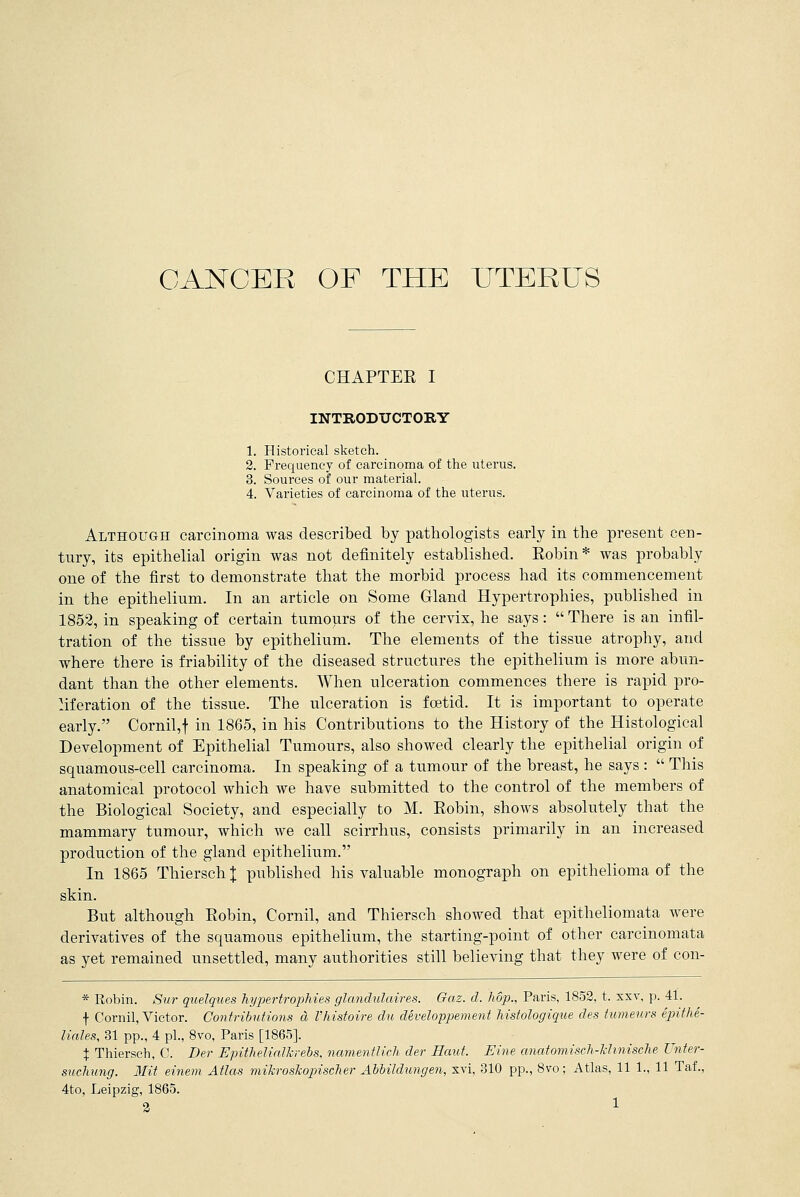 CHAPTEE I INTRODUCTORY 1. Historical sketch. 2. Frequency of carcinoma of the uterus. 3. Sources of our material. 4. Varieties of carcinoma of the uterus. Although carcinoma was described by pathologists early in the present cen- tury, its epithelial origin was not definitely established. Eobin* was probably one of the first to demonstrate that the morbid process had its commencement in the epithelium. In an article on Some Gland Hypertrophies, published in 1852, in speaking of certain tumours of the cervix, he says:  There is an infil- tration of the tissue by epithelium. The elements of the tissue atrophy, and where there is friability of the diseased structures the epithelium is more abun- dant than the other elements. When ulceration commences there is rapid pro- liferation of the tissue. The ulceration is foetid. It is important to operate early. Cornil, f in 1865, in his Contributions to the History of the Histological Development of Epithelial Tumours, also showed clearly the epithelial origin of squamous-cell carcinoma. In speaking of a tumour of the breast, he says :  This anatomical protocol which we have submitted to the control of the members of the Biological Society, and especially to M. Eobin, shows absolutely that the mammary tumour, which we call scirrhus, consists primarily in an increased production of the gland epithelium. In 1865 Thiersch X published his valuable monograph on epithelioma of the skin. But although Eobin, Cornil, and Thiersch showed that epitheliomata were derivatives of the squamous epithelium, the starting-point of other carcinomata as yet remained unsettled, many authorities still believing that they were of con- * Robin. Sur quelques hypertrophies glandulaires. Gaz. d. hop., Paris, 1852, t. xxv, p. 41. f Cornil, Victor. Contributions a Vhistoire du developpement histologique des tumeurs epithe- liales, 31 pp., 4 pi., 8vo, Paris [1865]. X Thiersch, C. Der EpitheJialkrebs, namentlich der Emit. Eine anatomisch-khnische Unter- suehung. Mit einem Atlas mikroskojnscher Abbildungen, xvi, 310 pp., 8vo; Atlas, 11 1., 11 Taf., 4to, Leipzig, 1865.