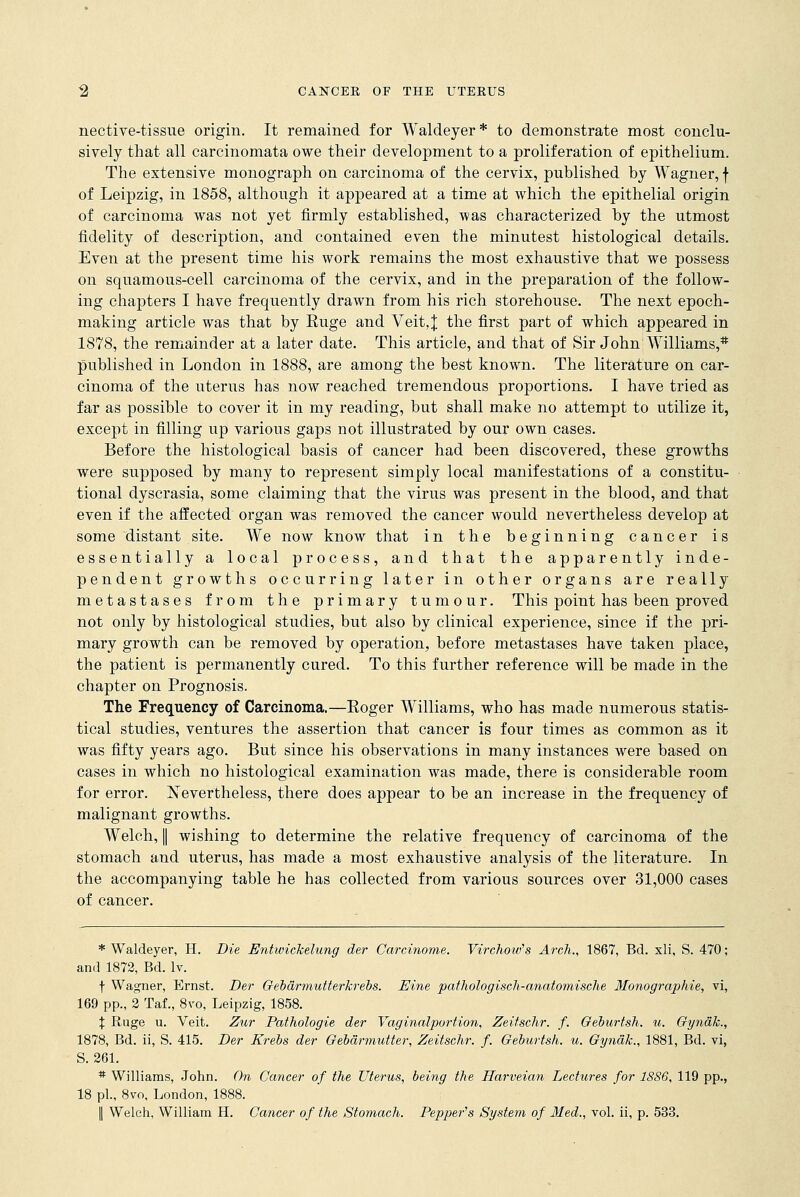 nective-tissue origin. It remained for Waldeyer* to demonstrate most conclu- sively that all carcinomata owe their development to a proliferation of epithelium. The extensive monograph on carcinoma of the cervix, published by Wagner, f of Leipzig, in 1858, although it appeared at a time at which the epithelial origin of carcinoma was not yet firmly established, was characterized by the utmost fidelity of description, and contained even the minutest histological details. Even at the present time his work remains the most exhaustive that we possess on squamous-cell carcinoma of the cervix, and in the preparation of the follow- ing chapters I have frequently drawn from his rich storehouse. The next epoch- making article was that by Euge and Veit,J the first part of which appeared in 1878, the remainder at a later date. This article, and that of Sir John Williams,* published in London in 1888, are among the best known. The literature on car- cinoma of the uterus has now reached tremendous proportions. I have tried as far as possible to cover it in my reading, but shall make no attempt to utilize it, except in filling up various gaps not illustrated by our own cases. Before the histological basis of cancer had been discovered, these growths were supposed by many to represent simply local manifestations of a constitu- tional dyscrasia, some claiming that the virus was present in the blood, and that even if the affected organ was removed the cancer would nevertheless develop at some distant site. We now know that in the beginning cancer is essentially a local process, and that the apparently inde- pendent growths occurring later in other organs are really metastases from the primary tumour. This point has been proved not only by histological studies, but also by clinical experience, since if the pri- mary growth can be removed by operation, before metastases have taken place, the patient is permanently cured. To this further reference will be made in the chapter on Prognosis. The Frequency of Carcinoma.—Eoger Williams, who has made numerous statis- tical studies, ventures the assertion that cancer is four times as common as it was fifty years ago. But since his observations in many instances were based on cases in which no histological examination was made, there is considerable room for error. Nevertheless, there does appear to be an increase in the frequency of malignant growths. Welch, I wishing to determine the relative frequency of carcinoma of the stomach and uterus, has made a most exhaustive analysis of the literature. In the accompanying table he has collected from various sources over 31,000 cases of cancer. * Waldeyer, H. Die Entwichelung der Carcinome. Virchotv's Arch., 1867, Bd. xli, S. 470; and 1872, Bd. lv. f Wagner, Ernst. Der Gebarmutterkrebs. Eine pathologisch-anatomische Monographie, vi, 169 pp., 2 Taf., 8vo, Leipzig, 1858. % Ruge u. Veit. Zur Pathologie der Vaginalpurtion, Zeitschr. f. Geburtsh. u. Gyndk., 1878, Bd. ii, S. 415. Der Krebs der Gebarmutter, Zeitschr. f. Geburtsh. u. Gynak., 1881, Bd. vi, S. 261. * Williams, John. On Cancer of the Uterus, being the Harveian Lectures for 1886, 119 pp., 18 pi., 8vo, London, 1888. || Welch, William H. Cancer of the Stomach. Pepper's System of Med., vol. ii, p. 533.