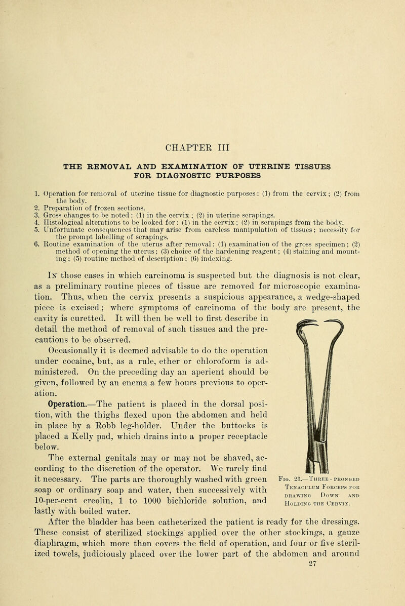 CHAPTER III THE REMOVAL AND EXAMINATION OF UTERINE TISSUES FOR DIAGNOSTIC PURPOSES 1. Operation for removal of uterine tissue for diagnostic purposes: (1) from the cervix; (2) from the body. 2. Preparation of frozen sections. 3. Gross changes to be noted : (1) in the cervix ; (2) in uterine scrapings. 4. Histological alterations to be looked for: (1) in the cervix; (2) in scrapings from the body. 5. Unfortunate consequences that may arise from careless manipulation of tissues; necessity for the prompt labelling of scrapings. 6. Routine examination of the uterus after removal: (1) examination of the gross specimen; (2) method of opening the uterus; (3) choice of the hardening reagent; (4) staining and mount- ing; (5) routine method of description ; (6) indexing. If those cases in which carcinoma is suspected but the diagnosis is not clear, as a preliminary routine pieces of tissue are removed for microscopic examina- tion. Thus, when the cervix presents a suspicious appearance, a wedge-shaped piece is excised; where symptoms of carcinoma of the body are present, the cavity is curetted. It will then be well to first describe in detail the method of removal of such tissues and the pre- cautions to be observed. Occasionally it is deemed advisable to do the operation under cocaine, but, as a rule, ether or chloroform is ad- ministered. On the preceding day an aperient should be given, followed by an enema a few hours previous to oper- ation. Operation.—The patient is placed in the dorsal posi- tion, with the thighs flexed upon the abdomen and held in place by a Eobb leg-holder. Under the buttocks is placed a Kelly pad, which drains into a proper receptacle below. The external genitals may or may not be shaved, ac- cording to the discretion of the operator. We rarely find it necessary. The parts are thoroughly washed with green soap or ordinary soap and water, then successively with 10-per-cent creolin, 1 to 1000 bichloride solution, and lastly with boiled water. After the bladder has been catheterized the patient is ready for the dressings. These consist of sterilized stockings^ applied over the other stockings, a gaUze diaphragm, which more than covers the field of operation, and four or five steril- ized towels, judiciously placed over the lower part of the abdomen and around 27 Fig. 23.—Three-pronged Tenaculum Forceps for drawing Down and Holding the Cervix.