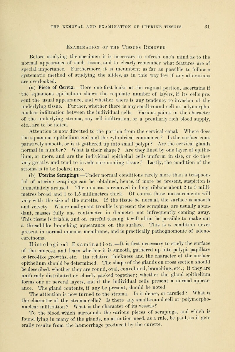 Examination oe the Tissues Eemoved Before studying the specimen it is necessary to refresh one's mind as to the normal appearance of such tissue, and to clearly remember what features are of special importance. Furthermore, it is incumbent as far as possible to follow a systematic method of studying the slides, as in this way few if any alterations are overlooked. (a) Piece of Cervix.—Here one first looks at the vaginal portion, ascertains if the squamous epithelium shows the requisite number of layers, if its cells pre- sent the usual appearance, and whether there is any tendency to invasion of the underlying tissue. Further, whether there is any small-round-cell or polymorpho- nuclear infiltration between the individual cells. Various points in the character of the underlying stroma, any cell infiltration, or a peculiarly rich blood supply, etc., are to be noted. Attention is now directed to the portion from the cervical canal. Where does the squamous epithelium end and the cylindrical commence ? Is the surface com- paratively smooth, or is it gathered up into small polypi ? Are the cervical glands normal in number ? What is their shape ? Are they lined by one layer of epithe- lium, or more, and are the individual epithelial cells uniform in size, or do they vary greatly, and tend to invade surrounding tissue ? Lastly, the condition of the stroma is to be looked into. (b) Uterine Scrapings.—Under normal conditions rarely more than a teaspoon- ful of uterine scrapings can be obtained, hence, if more be present, suspicion is immediately aroused. The mucosa is removed in long ribbons about 2 to 3 milli- metres broad and 1 to 1.5 millimetres thick. Of course these measurements will vary with the size of the curette. If the tissue be normal, the surface is smooth and velvety. Where malignant trouble is present the scrapings are usually abun- dant, masses fully one centimetre in diameter not infrequently coming away. This tissue is friable, and on careful teasing it will often be possible to make out a thread-like branching appearance on the surface. This is a condition never present in normal mucous membrane, and is practically pathognomonic of adeno- carcinoma. Histological Examination .—It is first necessary to study the surface of the mucosa, and learn whether it is smooth, gathered up into polypi, papillary or tree-like growths, etc. Its relative thickness and the character of the surface epithelium should be determined. The shape of the glands on cross section should be described, whether they are round, oval, convoluted, branching, etc.; if they are uniformly distributed or closely packed together; whether the gland epithelium forms one or several layers, and if the individual cells present a normal appear- ance. The gland contents, if any be present, should be noted. The attention is now turned to the stroma. Is it dense, or rarefied ? What is the character of the stroma cells ? Is there any small-round-cell or polymorpho- nuclear infiltration ? What is the character of its vessels ? To the blood which surrounds the various pieces of scrapings, and which is found lying in many of the glands, no attention need, as a rule, be paid, as it gen- erally results from the haemorrhage produced by the curette.
