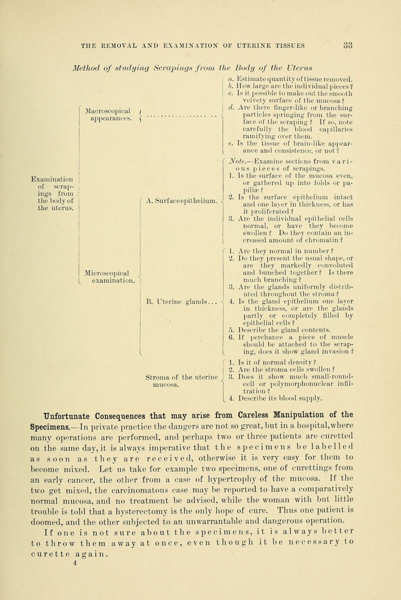 Maeroscopical appearances. Examination of scrap- | ings from J the body of I the uterus. A. Surface epithelium. Method of studying Scrapings from the Body of the Uterus (' a. Estimate quantity of tissue removed. I b. How large are the individual pieces ? | c. Is it possible to make out the smooth velvety surface of the mucosa ? d. Are there finger-like or branching particles springing from the sur- face of the scraping 1 If so, note carefully the blood capillaries ramifying over them. e. Is the tissue of brain-like appear- ance and consistence, or not? Note.-—Examine sections from vari- ous pieces of scrapings. 1. Is the surface of the mucosa even, or gathered up into folds or pa- pillae ? 2. Is the surface epithelium intact and one layer in thickness, or has it proliferated ? 3. Are the individual epithelial cells normal, or have they become swollen ? Do they contain an in- creased amount of chromatin ? 1. Are they normal in number? 2. Do they present the usual shape, or are they markedly convoluted and bunched together! Is there much branching? 3. Are the glands uniformly distrib- uted throughout the stroma? B. Uterine glands... \ 4. Is the gland epithelium one layer in thickness, or are the glands partly or completely filled by epithelial cells? 5. Describe the gland contents. 6. If perchance a piece of muscle should be attached to the scrap- ing, does it show gland invasion ? f 1. Is it of normal density? | 2. Are the stroma cells swollen? J 3. Does it show much small-round- ] cell or polymorphonuclear infil- tration ? Describe its blood supply. Microscopical examination. Stroma of the uterine mucosa. 14. Unfortunate Consequences that may arise from Careless Manipulation of the Specimens.—In private practice the dangers are not so great, but in a hospital,where many operations are performed, and perhaps two or three patients are curetted on the same day, it is always imperative that the specimens be labelled as soon as they are received, otherwise it is very easy for them to become mixed. Let us take for example two specimens, one of curettings from an early cancer, the other from a case of hypertrophy of the mucosa. If the two get mixed, the carcinomatous case may be reported to have a comparatively normal mucosa, and no treatment be advised, while the woman with but little trouble is told that a hysterectomy is the only hope of cure. Thus one patient is doomed, and the other subjected to an unwarrantable and dangerous operation. If one is not sure about the specimens, it is always better to throw them away at once, even though it be necessary to curette again. 4
