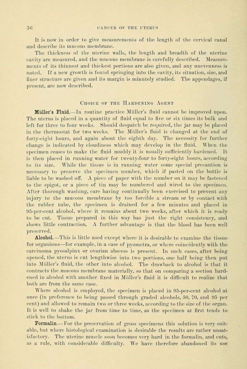 It is now in order to give measurements of the length of the cervical canal and describe its mucous membrane. The thickness of the uterine walls, the length and breadth of the uterine cavity are measured, and the mucous membrane is carefully described. Measure- ments of its thinnest and thickest portions are also given, and any unevenness is noted. If a new growth is found springing into the cavity, its situation, size, and finer structure are given and its margin is minutely studied. The appendages, if present, are now described. Choice of the Hardening Agent Muller's Fluid.—In routine practice Midler's fluid cannot be improved upon. The uterus is placed in a quantity of fluid equal to five or six times its bulk and left for three to four weeks. Should despatch be required, the jar may be placed in the thermostat for two weeks. The Midler's fluid is changed at the end of forty-eight hours, and again about the eighth day. The necessity for further change is indicated by cloudiness which may develop in the fluid. When the specimen ceases to make the fluid muddy it is usually sufficiently hardened. It is then placed in running water for twenty-four to forty-eight hours, according to its size. While the tissue is in running water some special precaution is necessary to preserve the specimen number, which if pasted on the bottle is liable to be washed off. A piece of paper with the number on it may be fastened to the spigot, or a piece of tin may be numbered and wired to the specimen. After thorough washing, care having continually been exercised to prevent any injury to the mucous membrane by too forcible a stream or by contact with the rubber tube, the specimen is drained for a few minutes and placed in 95-per-cent alcohol, where it remains about two weeks, after which it is ready to be cut. Tissue prepared in this way has just the right consistency, and shows little contraction. A further advantage is that the blood has been well preserved. Alcohol.—This is little used except where it is desirable to examine the tissue for organisms—for example, in a case of pyometra, or where coincidently with the carcinoma pyosalpinx or ovarian abscess is present. In such cases, after being opened, the uterus is cut lengthwise into two portions, one half being then put into Muller's fluid, the other into alcohol. The drawback to alcohol is that it contracts the mucous membrane materially, so that on comparing a section hard- ened in alcohol with another fixed in Muller's fluid it is difficult to realize that both are from the same case. Where alcohol is employed, the specimen is placed in 95-per-cent alcohol at once (in preference to being passed through graded alcohols, 50, 70, and 95 per cent) and allowed to remain two or three weeks, according to the size of the organ. It is well to shake the jar from time to time, as the specimen at first tends to stick to the bottom. Formalin.—For the preservation of gross specimens this solution is very suit- able, but where histological examination is desirable the results are rather unsat- isfactory. The uterine muscle soon becomes very hard in the formalin, and cuts, as a rule, with considerable difficulty. We have therefore abandoned its use
