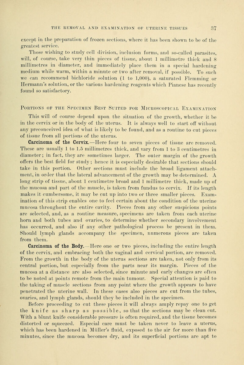 except in the preparation of frozen sections, where it has been shown to be of the greatest service. Those wishing to study cell division, inclusion forms, and so-called parasites, will, of course, take very thin pieces of tissue, about 1 millimetre thick and 8 millimetres in diameter, and immediately place them in a special hardening medium while warm, within a minute or two after removal, if possible. To such we can recommend bichloride solution (1 to 1,000), a saturated Flemming or Hermann's solution, or the various hardening reagents which Pianese has recently found so satisfactory. POETIONS OF THE SPECIMEN BEST SUITED FOR MICROSCOPICAL EXAMINATION This will of course depend upon the situation of the growth, whether it be in the cervix or in the body of the uterus. It is always well to start off without any preconceived idea of what is likely to be found, and as a routine to cut pieces of tissue from all portions of the uterus. Carcinoma of the Cervix.—Here four to seven pieces of tissue are removed. These are usually 1 to 1.5 millimetres thick, and vary from 1 to 3 centimetres in diameter; in fact, they are sometimes larger. The outer margin of the growth offers the best field for study; hence it is especially desirable that sections should take in this portion. Other sections must include the broad ligament attach- ment, in order that the lateral advancement of the growth may be determined. A long strip of tissue, about 1 centimetre broad and 1 millimetre thick, made up of the mucosa and part of the muscle, is taken from fundus to cervix. If its length makes it cumbersome, it may be cut up into two or three smaller pieces. Exam- ination of this strip enables one to feel certain about the condition of the uterine mucosa throughout the entire cavity. Pieces from any other suspicious points are selected, and, as a routine measure, specimens are taken from each uterine horn and both tubes and ovaries, to determine whether secondary involvement has occurred, and also if any other pathological process be present in them. Should lymph glands accompany the specimen, numerous pieces are taken from them. Carcinoma of the Body.—Here one or two pieces, including the entire length of the cervix, and embracing both the vaginal and cervical portion, are removed. From the growth in the body of the uterus sections are taken, not only from its central portion, but especially from the parts near its margin. Pieces of the mucosa at a distance are also selected, since minute and early changes are often to be noted at points remote from the main tumour. Special attention is paid to the taking of muscle sections from any point where the growth appears to have penetrated the uterine wall. In these cases also pieces are cut from the tubes, ovaries, and lymph glands, should they be included in the specimen. Before proceeding to cut these pieces it will always amply repay one to get the knife as sharp as possible, so that the sections may be clean cut. With a blunt knife considerable pressure is often required, and the tissue becomes distorted or squeezed. Especial care must be taken never to leave a uterus, which has been hardened in Midler's fluid, exposed to the air for more than five minutes, since the mucosa becomes dry, and its superficial portions are apt to