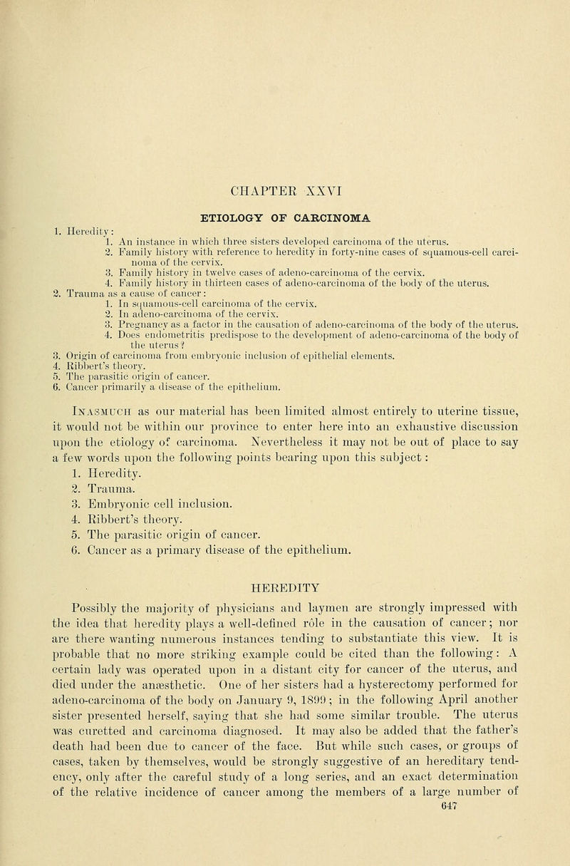 CHAPTER XXVI ETIOLOGY OF CARCINOMA 1. Heredity: 1. An instance in which three sisters developed carcinoma of the uterus. 2. Family history with reference to heredity in forty-nine cases of squamous-cell carci- noma of the cervix. 3. Family history in twelve cases of adenocarcinoma of the cervix. 4. Family history in thirteen cases of adeno-careinoma of the body of the uterus. 2. Trauma as a cause of cancer : 1. In squamous-cell carcinoma of the cervix. 2. In adeno-carcinoma of the cervix. 3. Pregnancy as a factor in the causation of adeno-carcinoma of the body of the uterus. 4. Does endometritis predispose to the development of adeno-carcinoma of the body of the uterus 1 3. Origin of carcinoma from embryonic inclusion of epithelial elements. 4. Ribbert's theory. 5. The parasitic origin of cancer. 6. Cancel- primarily a disease of the epithelium. Inasmuch as our material lias been limited almost entirely to uterine tissue, it would not be within our province to enter here into an exhaustive discussion upon the etiology of carcinoma. Nevertheless it may not be out of place to say a few words upon the following points bearing upon this subject: 1. Heredity. 2. Trauma. 3. Embryonic cell inclusion. 4. Ribbert's theory. 5. The parasitic origin of cancer. 6. Cancer as a primary disease of the epithelium. HEREDITY Possibly the majority of physicians and laymen are strongly impressed with the idea that heredity plays a well-defined role in the causation of cancer; nor are there wanting numerous instances tending to substantiate this view. It is probable that no more striking example could be cited than the following: A certain lady was operated upon in a distant city for cancer of the uterus, and died under the anaesthetic. One of her sisters had a hysterectomy performed for adeno-carcinoma of the body on January 9, 1899 ; in the following April another sister presented herself, saying that she had some similar trouble. The uterus was curetted and carcinoma diagnosed. It may also be added that the father's death had been due to cancer of the face. But while such cases, or groups of cases, taken by themselves, would be strongly suggestive of an hereditary tend- ency, only after the careful study of a long series, and an exact determination of the relative incidence of cancer among the members of a large number of