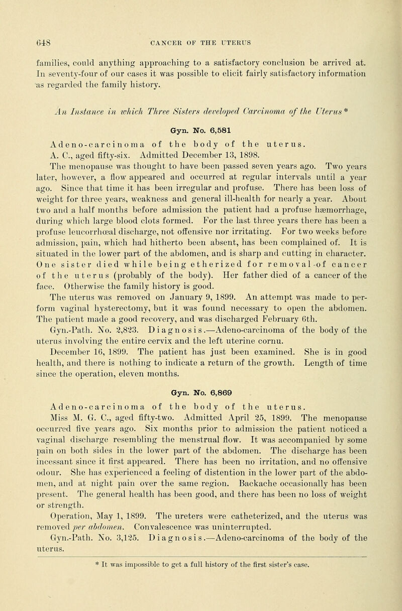 families, could anything approaching to a satisfactory conclusion be arrived at. In seventy-four of our cases it was possible to elicit fairly satisfactory information as regarded the family history. An Instance in which Three Sisters developed Carcinoma of the Uterus * Gyn. No. 6,581 Adeno-carcinoma of the body of the uterus. A. C, aged fifty-six. Admitted December 13, 1898. The menopause was thought to have been passed seven years ago. Two years later, however, a flow appeared and occurred at regular intervals until a year ago. Since that time it has been irregular and profuse. There has been loss of weight for three years, weakness and general ill-health for nearly a year. About two and a half months before admission the patient had a profuse hemorrhage, during which large blood clots formed. For the last three years there has been a profuse leucorrhceal discharge, not offensive nor irritating. For two weeks before admission, pain, which had hitherto been absent, has been complained of. It is situated in the lower part of the abdomen, and is sharp and cutting in character. One sister died while being etherized for removal of cancer of the uterus (probably of the body). Her father died of a cancer of the face. Otherwise the family history is good. The uterus was removed on January 9, 1899. An attempt was made to per- form vaginal hysterectomy, but it was found necessary to open the abdomen. The patient made a good recovery, and was discharged February 6th. Gyn.-Path. No. 2,823. Diagnosis.—Adeno-carcinoma of the body of the uterus involving the entire cervix and the left uterine cornu. December 16, 1899. The patient has just been examined. She is in good health, and there is nothing to indicate a return of the growth. Length of time since the operation, eleven months. Gyn. No. 6,869 Adeno-carcinoma of the body of the uterus. Miss M. G. C, aged fifty-two. Admitted April 25, 1899. The menopause occurred five years ago. Six months prior to admission the patient noticed a vaginal discharge resembling the menstrual flow. It was accompanied by some pain on both sides in the lower part of the abdomen. The discharge has been incessant since it first appeared. There has been no irritation, and no offensive odour. She has experienced a feeling of distention in the lower part of the abdo- men, and at night pain over the same region. Backache occasionally has been present. The general health has been good, and there has been no loss of weight or strength. Operation, May 1, 1899. The ureters were catheterized, and the uterus was removed per abdomen. Convalescence was uninterrupted. Gyn.-Path. No. 3,125. Diagnosis.—Adeno-carcinoma of the body of the uterus. * It was impossible to get a full history of the first sister's case.