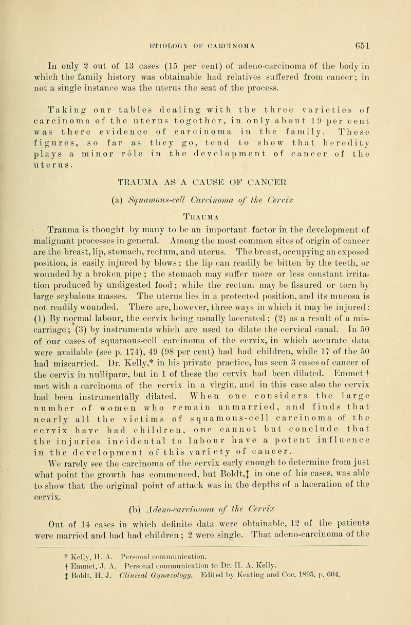 In only 2 out of 13 cases (15 per cent) of adeno-carcinoma of the body in which the family history was obtainable had relatives suffered from cancer; in not a single instance was the uterus the seat of the process. Taking our tables dealing with the three varieties of carcinoma of the uterus together, in only about 19 per cent was there evidence of carcinoma in the family. These figures, so far as they go, tend to show that heredity plays a minor role in the development of cancer of the uterus. TRAUMA AS A CAUSE OF CANCER (a) Squamous-cell Carcinoma of the Cervix Trauma Trauma is thought by many to be an important factor in the development of malignant processes in general. Among the most common sites of origin of cancer are the breast, lip, stomach, rectum, and uterus. The breast, occupying an exposed position, is easily injured by blows; the lip can readily be bitten by the teeth, or wounded by a broken pipe ; the stomach may suffer more or less constant irrita- tion produced by undigested food ; while the rectum may be fissured or torn by large scybalous masses. The uterus lies in a protected position, and its mucosa is not readily wounded. There are, however, three ways in which it may be injured: (1) By normal labour, the cervix being usually lacerated ; (2) as a result of a mis- carriage ; (3) by instruments which are used to dilate the cervical canal. In 50 of our cases of squamons-cell carcinoma of the cervix, in which accurate data were available (see p. 174), 49 (98 per cent) had had children, while 17 of the 50 had miscarried. Dr. Kelly,* in his private practice, has seen 3 cases of cancer of the cervix in nulliparae, but in 1 of these the cervix had been dilated. Emmet f met with a carcinoma of the cervix in a virgin, and in this case also the cervix had been instrumentally dilated. When one considers the large number of women who remain unmarried, and finds that nearly all the victims of squamous-cell carcinoma of the cervix have had children, one cannot but conclude that the injuries incidental to labour have a potent influence in the development of this variety of cancer. We rarely see the carcinoma of the cervix early enough to determine from just what point the growth has commenced, but Boldt,J in one of his cases, was able to show that the original point of attack was in the depths of a laceration of the cervix. (b) Adeno-carcinoma of the Cervix Out of 14 cases in which definite data were obtainable, 12 of the patients were married and had had children; 2 were single. That adeno-carcinoma of the * Kelly, H. A. Personal communication. f Emmet, J. A. Personal communication to Dr. IT. A. Kelly. % Boldt, H. J. Clinical Gynecology. Edited by Keating and Coe, 1895, p. 604.