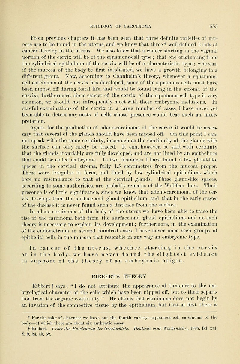 From previous chapters it has been seen that three definite varieties of mu- cosa are to be found in the uterus, and we know that three * well-defined kinds of cancer develop in the uterus. We also know that a cancer starting in the vaginal portion of the cervix will be of the squamous-cell type; that one originating from the cylindrical epithelium of the cervix will be of a characteristic type ; whereas, if the mucosa of the body be first implicated, we have a growth belonging to a different group. Now, according to Cohnheim's theory, whenever a squamous- cell carcinoma of the cervix has developed, some of the squamous cells must have been nipped off during foetal life, and would be found lying in the stroma of the cervix; furthermore, since cancer of the cervix of the squamous-cell type is very common, we should not infrequently meet with these embryonic inclusions. In careful examinations of the cervix in a large number of cases, I have never yet been able to detect any nests of cells whose presence would bear such an inter- pretation. Again, for the production of adeno-carcinoma of the cervix it would be neces- sary that several of the glands should have been nipped off. On this point I can- not speak with the same certainty, inasmuch as the continuity of the glands with the surface can only rarely be traced. It can, however, be said with certainty that the glands invariably are fully developed, and are not lined by an epithelium that could be called embryonic. In two instances I have found a few gland-like spaces in the cervical stroma, fully 1.5 centimetres from the mucosa proper. These were irregular in form, and lined by low cylindrical epithelium, which bore no resemblance to that of the cervical glands. These gland-like spaces, according to some authorities, are probably remains of the Wolffian duct. Their presence is of little significance, since we know that adeno-carcinoma of the cer- vix develops from the surface and gland epithelium, and that in the early stages of the disease it is never found such a distance from the surface. In adeno-carcinoma of the body of the uterus we have been able to trace the rise of the carcinoma both from the surface and gland epithelium, and no such theory is necessary to explain its development; furthermore, in the examination of the endometrium in several hundred cases, I have never once seen groups of epithelial cells in the mucosa that resemble in any way an embryonic type. In cancer of the uterus, whether starting in the cervix or in the body, we have never found the slightest evidence in support of the theory of an embryonic origin. RIBBERT'S THEORY Ribbert f says :  I do not attribute the appearance of tumours to the em- bryological character of the cells which have been nipped off, but to their separa- tion from the organic continuity. He claims that carcinoma does not begin by an invasion of the connective tissue by the epithelium, but that at first there is * For the sake1 of clearness we leave out the fourth variety—squamous-cell carcinoma of the body—of which there are about six authentic cases. f Ribbert. Ueber die Enistehung der Gescluvillste. Deutsche med. Woclienschr., 1895, Bd. xxi, S. 9, 24. 45, 62.