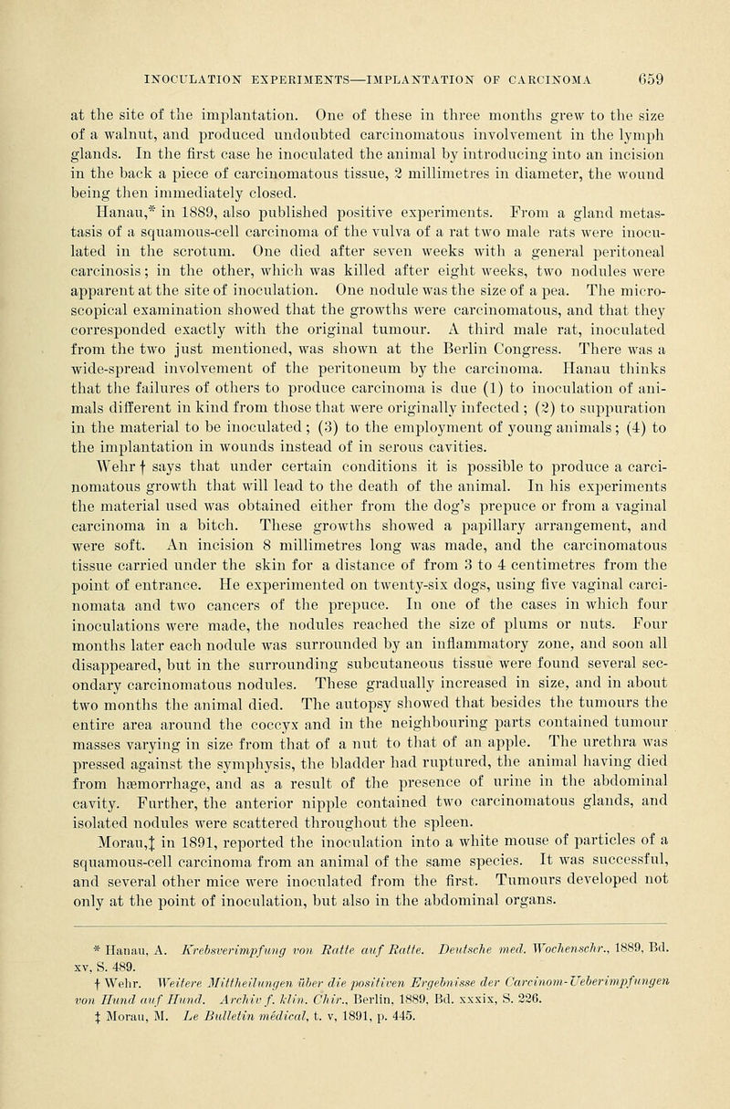 at the site of the implantation. One of these in three months grew to the size of a walnut, and produced undoubted carcinomatous involvement in the lymph glands. In the first case he inoculated the animal by introducing into an incision in the back a piece of carcinomatous tissue, 2 millimetres in diameter, the wound being then immediately closed. Hanau,* in 1889, also published positive experiments. From a gland metas- tasis of a squamous-cell carcinoma of the vulva of a rat two male rats were inocu- lated in the scrotum. One died after seven weeks with a general peritoneal carcinosis; in the other, which was killed after eight weeks, two nodules were apparent at the site of inoculation. One nodule was the size of a pea. The micro- scopical examination showed that the growths were carcinomatous, and that they corresponded exactly with the original tumour. A third male rat, inoculated from the two just mentioned, was shown at the Berlin Congress. There was a wide-spread involvement of the peritoneum by the carcinoma. Hanau thinks that the failures of others to produce carcinoma is due (1) to inoculation of ani- mals different in kind from those that were originally infected; (2) to suppuration in the material to be inoculated; (3) to the employment of young animals; (4) to the implantation in wounds instead of in serous cavities. Wehr f says that under certain conditions it is possible to produce a carci- nomatous growth that will lead to the death of the animal. In his experiments the material used was obtained either from the dog's prepuce or from a vaginal carcinoma in a bitch. These growths showed a papillary arrangement, and were soft. An incision 8 millimetres long was made, and the carcinomatous tissue carried under the skin for a distance of from 3 to 4 centimetres from the point of entrance. He experimented on twenty-six dogs, using five vaginal carci- nomata and two cancers of the prepuce. In one of the cases in which four inoculations were made, the nodules reached the size of plums or nuts. Four months later each nodule was surrounded by an inflammatory zone, and soon all disappeared, but in the surrounding subcutaneous tissue were found several sec- ondary carcinomatous nodules. These gradually increased in size, and in about two months the animal died. The autopsy showed that besides the tumours the entire area around the coccyx and in the neighbouring parts contained tumour masses varying in size from that of a nut to that of an apple. The urethra was pressed against the symphysis, the bladder had ruptured, the animal having died from hemorrhage, and as a result of the presence of urine in the abdominal cavity. Farther, the anterior nipple contained two carcinomatous glands, and isolated nodules were scattered throughout the spleen. Morau,J in 1891, reported the inoculation into a white mouse of particles of a squamous-cell carcinoma from an animal of the same species. It was successful, and several other mice were inoculated from the first. Tumours developed not only at the point of inoculation, but also in the abdominal organs. * Hanau, A. Krebsverimpfung von Ratte auf Ratte. Deutsche med. WochenscJir., 1889, Bd. xv, S. 489. f Wehr. Weltere Mittheilungen iiber die positiven Ergelnisse der Garcinom-Ueberimpfungen von Hund auf Hund. Archivf. Mm. Chir., Berlin, 1889, Bd. xxxix, S. 226. \ Morau, M. he Bulletin medical, t. v, 1891, p. 445.
