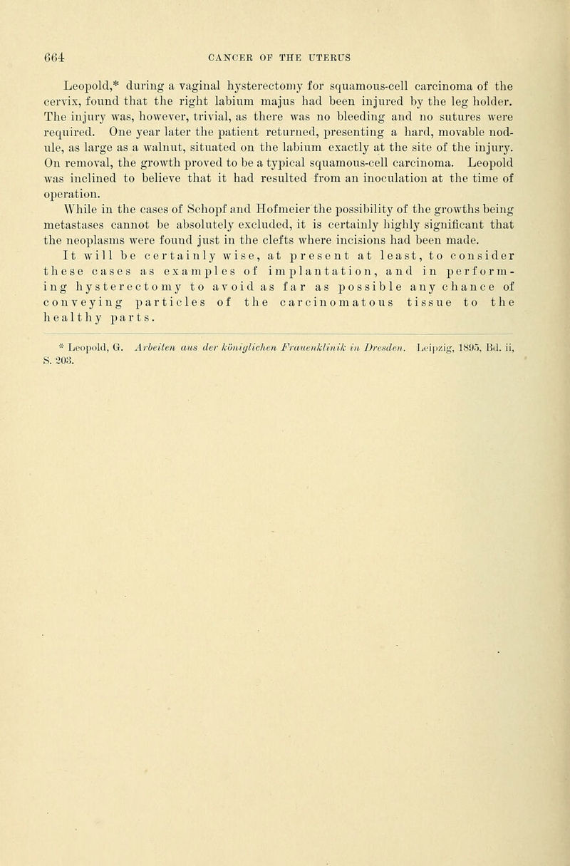 Leopold,* during a vaginal hysterectomy for squamous-cell carcinoma of the cervix, found that the right labium ma jus had been injured by the leg holder. The injury was, however, trivial, as there was no bleeding and no sutures were required. One year later the patient returned, presenting a hard, movable nod- ule, as large as a walnut, situated on the labium exactly at the site of the injury. On removal, the growth proved to be a typical squamous-cell carcinoma. Leopold was inclined to believe that it had resulted from an inoculation at the time of operation. While in the cases of Schopf and Hofmeier the possibility of the growths being metastases cannot be absolutely excluded, it is certainly highly significant that the neoplasms were found just in the clefts where incisions had been made. It will be certainly wise, at present at least, to consider these cases as examples of implantation, and in perform- ing hysterectomy to avoid as far as possible any chance of conveying particles of the carcinomatous tissue to the healthy parts. * Leopold, G. Arbeiten aus der honiglichen Frauenklinik in Dresden. Leipzig, 1895, Bd. ii, S. 203.