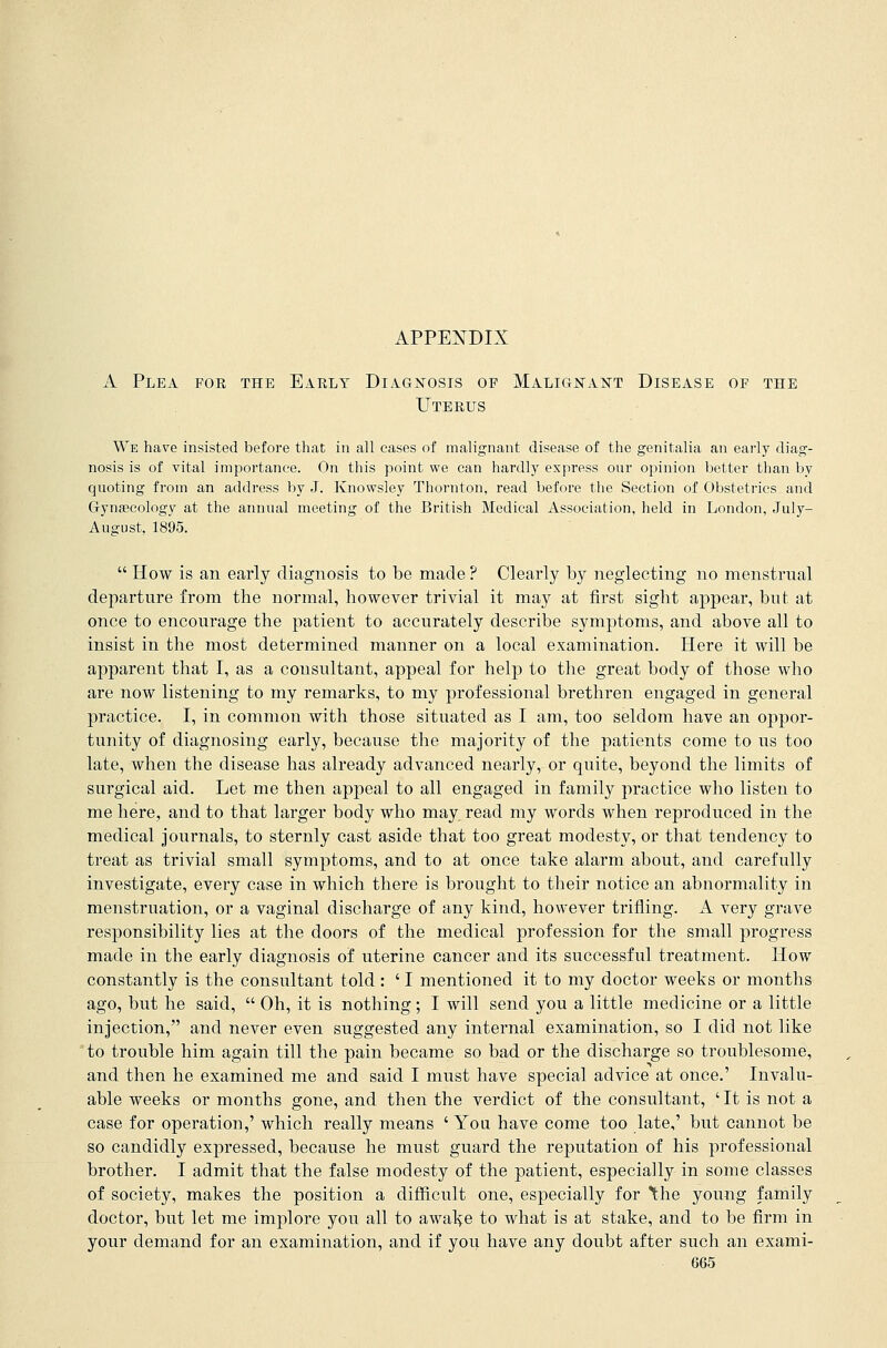APPENDIX A Plea for the Early Diagnosis of Malignant Disease of the Uterus We have insisted before that in all cases of malignant disease of the genitalia an early diag- nosis is of vital importance. On this point we can hardly express our opinion better than by quoting from an address by J. Knowsley Thornton, read before the Section of Obstetrics and Gynaecology at the annual meeting of the British Medical Association, held in London, July- August, 1895.  How is an early diagnosis to be made ? Clearly by neglecting no menstrual departure from the normal, however trivial it may at first sight appear, but at once to encourage the patient to accurately describe symptoms, and above all to insist in the most determined manner on a local examination. Here it will be apparent that I, as a consultant, appeal for help to the great body of those who are now listening to my remarks, to my professional brethren engaged in general practice. I, in common with those situated as I am, too seldom have an oppor- tunity of diagnosing early, because the majority of the patients come to us too late, when the disease has already advanced nearly, or quite, beyond the limits of surgical aid. Let me then appeal to all engaged in family practice who listen to me here, and to that larger body who may read my words when reproduced in the medical journals, to sternly cast aside that too great modesty, or that tendency to treat as trivial small symptoms, and to at once take alarm about, and carefully investigate, every case in which there is brought to their notice an abnormality in menstruation, or a vaginal discharge of any kind, however trifling. A very grave responsibility lies at the doors of the medical profession for the small progress made in the early diagnosis of uterine cancer and its successful treatment. How constantly is the consultant told : ' I mentioned it to my doctor weeks or months ago, but he said,  Oh, it is nothing; I will send you a little medicine or a little injection, and never even suggested any internal examination, so I did not like to trouble him again till the pain became so bad or the discharge so troublesome, and then he examined me and said I must have special advice at once.' Invalu- able weeks or months gone, and then the verdict of the consultant, ' It is not a case for operation,' which really means ' You have come too late,' but cannot be so candidly expressed, because he must guard the reputation of his professional brother. I admit that the false modesty of the patient, especially in some classes of society, makes the position a difficult one, especially for the young family doctor, but let me implore you all to awake to what is at stake, and to be firm in your demand for an examination, and if you have any doubt after such an exami-