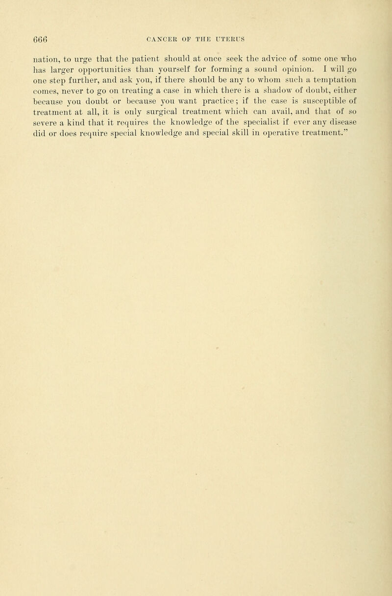 nation, to urge that the patient should at once seek the advice of some one who has larger opportunities than yourself for forming a sound opinion. I will go one step further, and ask you, if there should be any to whom such a temptation comes, never to go on treating a case in which there is a shadow of doubt, either because you doubt or because you want practice; if the case is susceptible of treatment at all, it is only surgical treatment which can avail, and that of so severe a kind that it requires the knowledge of the specialist if ever any disease did or does require special knowledge and special skill in operative treatment.