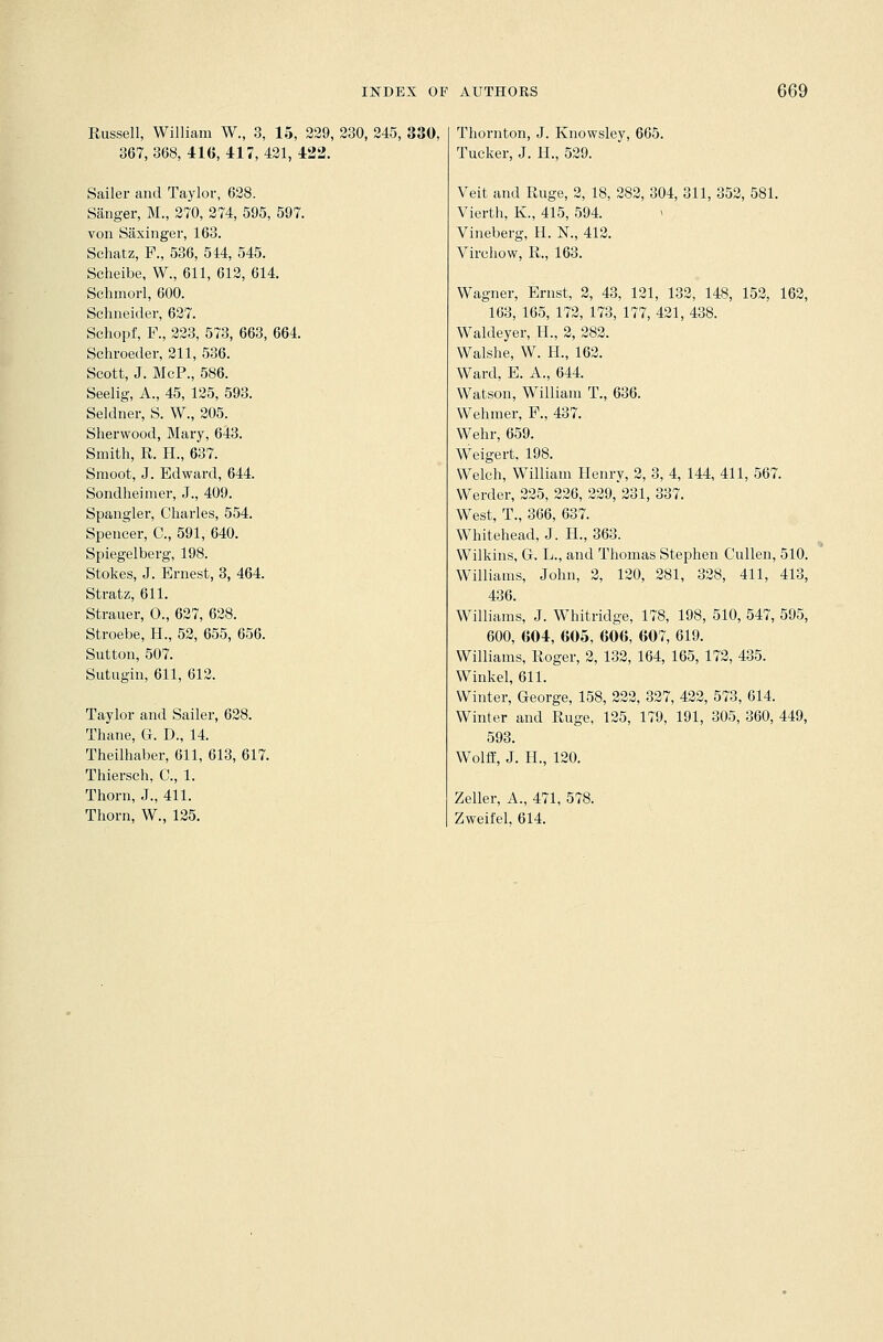 Russell, William W., 3, 15, 229, 230, 245, 330, 367,368,416,417,421,422. Sailer and Taylor, 628. Sanger, M., 270, 274, 595, 597. von Siixinger, 163. Schatz, F., 536, 544, 545. Scheibe, W., 611, 612, 614. Schmorl, 600. Schneider, 627. Schopf, P., 223, 573, 663, 664. Schroeder, 211, 536. Scott, J. McP., 586. Seelig, A., 45, 125, 593. Seldner, S. W., 205. Sherwood, Mary, 643. Smith, R. H., 637. Smoot, J. Edward, 644. Sondheimer, J., 409. Spangler, Charles, 554. Spencer, C, 591, 640. Spiegelberg, 198. Stokes, J. Ernest, 3, 464. Stratz, 611. Strauer, O., 627, 628. Stroebe, H., 52, 655, 656. Sutton, 507. Sutugin, 611, 612. Taylor and Sailer, 628. Thane, G. D., 14. Theilhaber, 611, 613, 617. Thiersch, C, 1. Thorn, J., 411. Thorn, W., 125. Thornton, J. Knowsley, 665. Tucker, J. H., 529. Veit and Ruge, 2, 18, 282, 304, 311, 352, 581. Vierth, K., 415, 594. » Vineberg, H. N., 412. Virchow, R., 163. Wagner, Ernst, 2, 43, 121, 132, 148, 152, 162, 163, 165, 172, 173, 177, 421, 438. Waldeyer, H., 2, 282. Walshe, W. H., 162. Ward, E. A., 644. Watson, William T., 636. Wehmer, F., 437. Wehr, 659. Weigert, 198. Welch, William Henry, 2, 3, 4, 144, 411, 567. Werder, 225, 226, 229, 231, 337. West, T., 366, 637. Whitehead, J. H., 363. Wilkins, Gr. L., and Thomas Stephen Cullen, 510. Williams, John, 2, 120, 281, 328, 411, 413, 436. Williams, J. Whitridge, 178, 198, 510, 547, 595, 600, 604, 605, 606, 607, 619. Williams, Roger, 2, 132, 164, 165, 172, 435. Winkel, 611. Winter, George, 158, 222, 327, 422, 573, 614. Winter and Ruge, 125, 179, 191, 305, 360, 449, 593. Wolff, J. II., 120. Zeller, A., 471, 578. Zweil'el. 614.