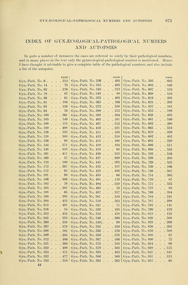 INDEX OF GYNECOLOGICAL-PATHOLOGICAL NUMBEES AND AUTOPSIES In quite a number of instances the cases are referred to solely by their pathological numbers, and in many places in the text only the gynaecological-pathological number is mentioned. Hence I have thought it advisable to give a complete table of the pathological numbers, and also include a list of the autopsies. Gyn.-Path. Gyn.-Path. Gyn.-Path. Gyn.-Path. Gyn.-Path. Gyn.-Path. Gyn.-Path. Gyn.-Path. Gyn.-Path. Gyn.-Path. Gyn.-Path. Gyn.-Path. Gyn.-Path. Gyn.-Path. Gyn.-Path. Gyn.-Path. Gyn.-Path. Gyn.-Path. Gyn.-Path. Gyn.-Path. Gyn.-Path. Gyn.-Path. Gyn.-Path. Gyn.-Path. Gyn.-Path. Gyn.-Path. Gyn.-Path. Gyn.-Path. Gyn.-Path. Gyn.-Path. Gyn.-Path. Gyn.-Path. Gyn.-Path. Gyn.-Path. Gyn.-Path. Gyn.-Path. Gyn.-Path. Gyn.-Path. Gyn.-Path. Gyn.-Path. Gyn.-Path. Gyn.-Path. Gyn.-Path. No. 6 . No. 14 No. 62 No. 78 No. 89 No. 91 No. 93 No. 94 No. 100 No. 105 No. 109 No. 120 No. 126 No. 128 No. 136 No. 144 No. 148 No. 161 No. 169 No. 170 No. 172 No. 173 No. 181 No. 186 No. 192 No. 195 No. 198 No. 199 No. 204 No. 213 No. 216 No. 222 No. 244 No. 260 No. 267 No. 268 No. 308 No. 312 No. 321 No. 322 No. 324 No. 332 No. 332 44 PAGE . 314 . 75 . 276 . 97 . 61 . 186 . 126 . 79 . 361 . 149 . 112 . 498 . 325 , 503 . 96 . 571 , 325 , 411 , 57 , 100 , 267 , 93 , 99 . 506 . 78 , 307 , 65 , 292 . 432 . 491 . 54 . 432 , 252 , 239 . 278 . 101 . 285 . 486 . 390 . 408 . 371 . 477 . 518 Gyn.-Path. Gyn.-Path. Gyn.-Path. Gyn.-Path. Gyn.-Path. Gyn.-Path. Gyn.-Path. Gyn.-Path. Gyn.-Path. Gyn.-Path. Gyn.-Path. Gyn.-Path. Gyn.-Path. Gyn.-Path. Gyn.-Path. Gyn.-Path. Gyn.-Path. Gyn.-Path. Gyn.-Path. Gyn.-Path. Gyn.-Path. Gyn.-Path. Gyn.-Path. Gyn.-Path. Gyn.-Path. Gyn.-Path. Gyn.-Path. Gyn.-Path. Gyn.-Path. Gyn.-Path. Gyn.-Path. Gyn.-Path. Gyn.-Path. Gyn.-Path. Gyn.-Path. Gyn.-Path. Gyn.-Path. Gyn.-Path. Gyn.-Path. Gyn.-Path. Gyn.-Path. Gyn.-Path. Gyn.-Path. No. 336 No. 343 No. 345 No. 348 No. 355 No. 365 No. 372 No. 388 No. 392 No. 403 No. 407 No. 410 No. 411 No. 413 No. 415 No. 418 No. 419 No. 420 . No. 427 No. 445 No. 452 No. 452 No. 453 No. 481 No. 484 No. 493 No. 497 No. 501 . No. 519 No. 521 No. 529 No. 534 No. 546 No. 5491 No. 552 No. 556 No. 559 No. 567 No. 572 No. 578 No. 585 No. 586 No. 592 PAGE . 492 . 493 . 373 . 88 . 492 . 166 . 558 . 273 . 394 . 101 . 312 . 521 . 103 . 518 . 108 . 104 . 90 . 533 . 289 . 302 . 187 . 486 . 66 . 119 . 519 . 70 . 537 . 510 . 564 . 71 . 105 . 478 . 566 . 90 . 520 . 376 . 378 . 106 . 510 . 503 . 482 . 569 . 563 PAGE Gyn.-Path. No. 595 . . 662 Gyn.-Path. No. 602 . . 549 Gyn.-Path. No. 607 . . 519 Gyn.-Path. No. 608 . . 516 Gyn.-Path. No. 619 . . 295 Gyn.-Path. No. 625 . . 205 Gyn.-Path. No. 627 . . 181 Gyn.-Path. No. 655 . . 188 Gyn.-Path. No. 659 . . 485 Gyn.-Path. No. 661 . . 540 Gyn.-Path. No. 662 . . 498 Gyn.-Path. No. 665 . . 524 Gyn.-Path. No. 678 . . 320 Gyn.-Path. No. 682 . . 482 Gyn.-Path. No. 685 . . 320 Gyn.-Path. No. 686 . . 511 Gyn.-Path. No. 698 . . 552 Gyn.-Path. No. 705 . . 516 Gyn.-Path. No. 709 . . 203 Gyn.-Path. No. 729 . . 525 Gyn.-Path. No. 730 . . 106 Gyn.-Path. No. 740 . . 507 Gyn.-Path. No. 754 . . 505 Gyn.-Path. No. 770 . . 87 Gyn.-Path. No. 771 . . 535 Gyn.-Path. No. 773 . . 83 Gyn.-Path. No. 780 . . 384 Gyn.-Path. No. 784 . . 241 Gyn.-Path. No. 787 . . 298 Gyn.-Path. No. 795 . . 141 Gyn.-Path. No. 799 . . 479 Gyn.-Path. No. 813 . . 122 Gyn.-Path. No. 828 . . 588 Gyn.-Path. No. 832 . . 209 Gyn.-Path. No. 838 . . 303 Gyn.-Path. No. 870 . . 508 Gyn.-Path. No. 888 . . 87 Gyn.-Path. No. 890 . . 72 Gyn.-Path. No. 924 . . 86 Gyn.-Path. No. 928 . . 575 Gyn.-Path. No. 941 . . 341 Gyn.-Path. No. 951 . . 315 Gyn.-Path. No. 957 . . 68