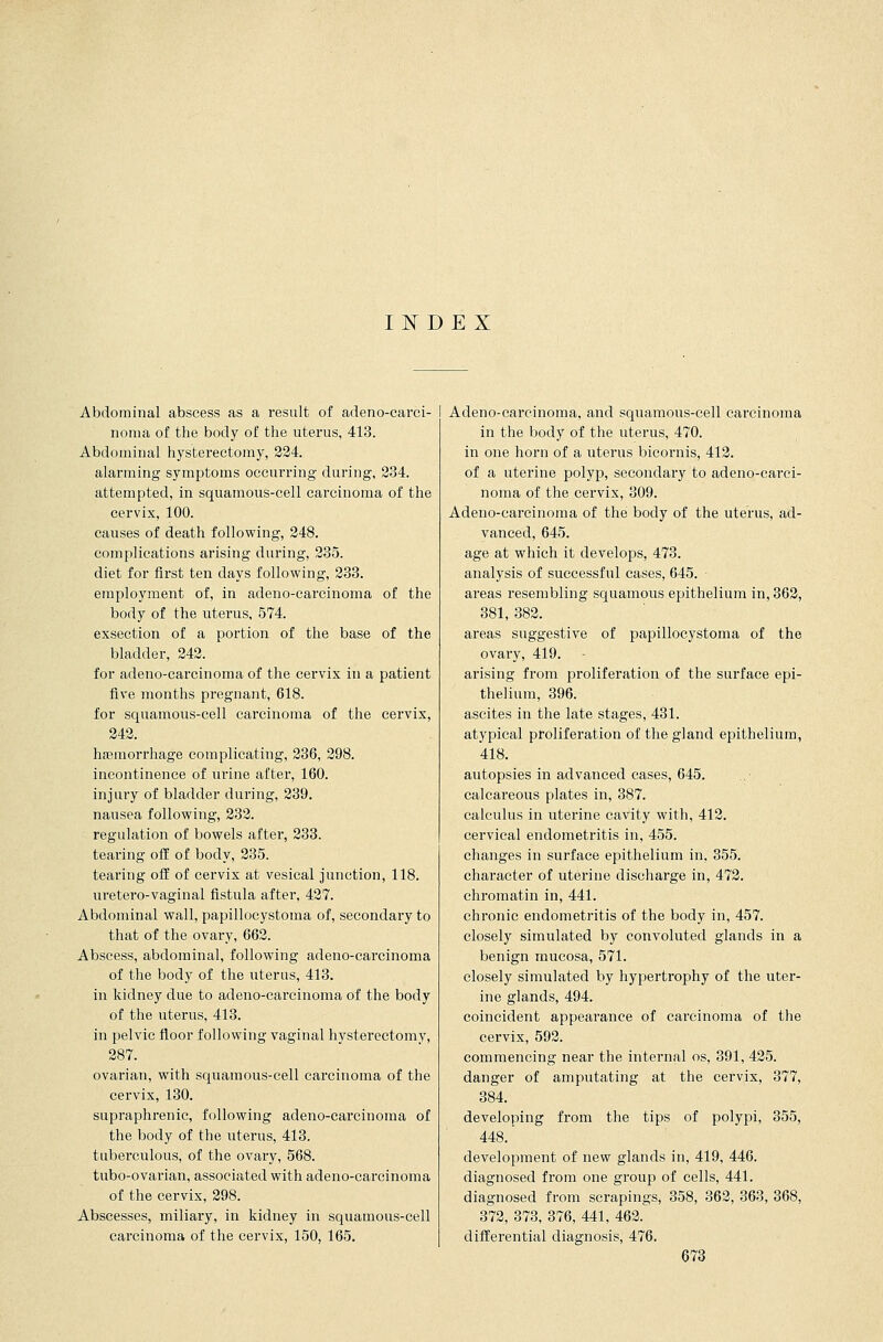 INDEX Abdominal abscess as a result of adeno-carci- noraa of the body of the uterus, 413. Abdominal hysterectomy, 224. alarming symptoms occurring during, 234. attempted, in squamous-cell carcinoma of the cervix, 100. causes of death following, 248. complications arising during, 235. diet for first ten days following, 233. employment of, in adeno-carcinoma of the body of the uterus, 574. exsection of a portion of the base of the bladder, 242. for adeno-carcinoma of the cervix in a patient five months pregnant, 618. for squamous-cell carcinoma of the cervix, 242. haemorrhage complicating, 236, 298. incontinence of urine after, 160. injury of bladder during, 239. nausea following, 232. regulation of bowels after, 233. tearing off of body, 235. tearing off of cervix at vesical junction, 118. uretero-vaginal fistula after, 427. Abdominal wall, papillocystoma of, secondary to that of the ovary, 662. Abscess, abdominal, following adeno-carcinoma of the body of the uterus, 413. in kidney due to adeno-carcinoma of the body of the uterus, 413. in pelvic floor following vaginal hysterectomy, 287. ovarian, with squamous-cell carcinoma of the cervix, 130. supraphrenic, following adeno-carcinoma of the body of the uterus, 413. tuberculous, of the ovary, 568. tubo-ovarian, associated with adeno-carcinoma of the cervix, 298. Abscesses, miliary, in kidney in squamous-cell carcinoma of the cervix, 150, 165. I Adeno-carcinoma, and squamous-cell carcinoma in the body of the uterus, 470. in one horn of a uterus bicornis, 412. of a uterine polyp, secondary to adeno-carci- noma of the cervix, 309. Adeno-carcinoma of the body of the uterus, ad- vanced, 645. age at which it develops, 473. analysis of successful cases, 645. areas resembling squamous epithelium in, 362, 381, 382. areas suggestive of papillocystoma of the ovary, 419. arising from proliferation of the surface epi- thelium, 396. ascites in the late stages, 431. atypical proliferation of the gland epithelium, 418. autopsies in advanced cases, 645. calcareous plates in, 387. calculus in uterine cavity with, 412. cervical endometritis in, 455. changes in surface epithelium in. 355. character of uterine discharge in, 472. chromatin in, 441. chronic endometritis of the body in, 457. closely simulated by convoluted glands in a benign mucosa, 571. closely simulated by hypertrophy of the uter- ine glands, 494. coincident appearance of carcinoma of the cervix, 592. commencing near the internal os, 391, 425. danger of amputating at the cervix, 377, 384. developing from the tips of polypi, 355, 448. development of new glands in, 419, 446. diagnosed from one group of cells, 441. diagnosed from scrapings, 358, 362, 363, 368, 372, 373, 376, 441, 462. differential diagnosis, 476.