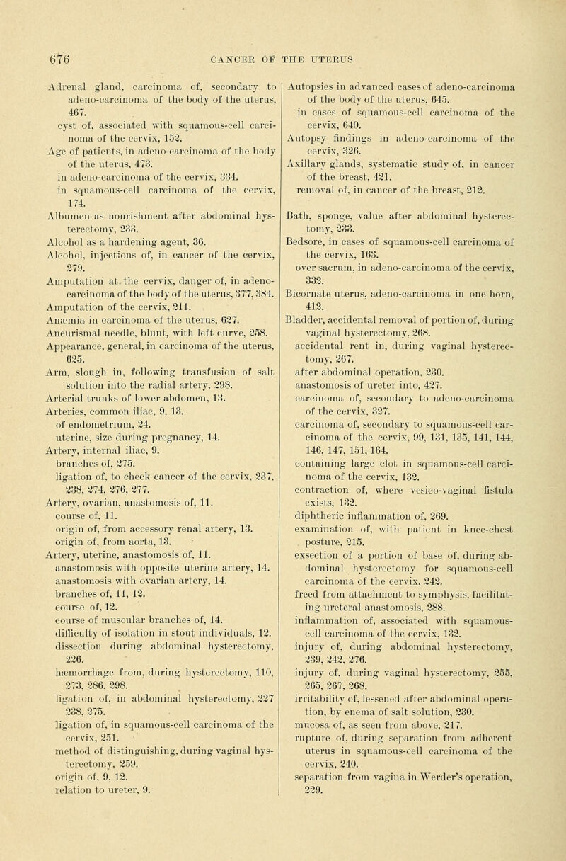 Adrenal gland, carcinoma of, secondary to adeno-carcinoma of the body of the uterus, 467. cyst of, associated with squamous-cell carci- noma of the cervix, 152. Age of patients, in adeno-carcinoma of the body of the uterus, 473. in adeno-carcinoma of the cervix, 334. in squamous-cell carcinoma of the cervix, 174. Albumen as nourishment after abdominal hys- terectomy, 233. Alcohol as a hardening agent, 36. Alcohol, injections of, in cancer of the cervix, 279. Amputation at the cervix, danger of, in adeno- carcinoma of the body of the uterus, 377,384. Amputation of the cervix, 211. Anamiia in carcinoma of the uterus, 627. Aneurismal needle, blunt, with left curve, 258. Appearance, general, in carcinoma of the uterus, 625. Arm, slough in, following transfusion of salt solution into the radial artery, 298. Arterial trunks of lower abdomen, 13. Arteries, common iliac, 9, 13. of endometrium, 24. uterine, size during pregnancy, 14. Artery, internal iliac, 9. branches of. 275. ligation of, to check cancer of the cervix, 237, 238, 274, 276, 277. Artery, ovarian, anastomosis of, 11. course of, 11. origin of, from accessory renal artery, 13. origin of, from aorta, 13. Artery, uterine, anastomosis of, 11. anastomosis with opposite uterine artery, 14. anastomosis with ovarian artery, 14. branches of, 11, 12. course of, 12. course of muscular branches of, 14. difficulty of isolation in stout individuals, 12. dissection during abdominal hysterectomy, 226. hasmorrhage from, during hysterectomy, 110, 273, 286, 298. ligation of, in abdominal hysterectomy, 227 238, 275. ligation of, in squamous-cell carcinoma of the cervix, 251. method of distinguishing, during vaginal hys- terectomy, 259. origin of, 9, 12. relation to ureter, 9. Autopsies in advanced cases of adeno-carcinoma of the body of the uterus, 645. in cases of squamous-cell carcinoma of the cervix, 640. Autopsy findings in adeno-carcinoma of the cervix, 326. Axillary glands, systematic study of, in cancer of the breast, 421. removal of, in cancer of the breast, 212. Bath, sponge, value after abdominal hystei'ec- tomy, 233. Bedsore, in cases of squamous-cell carcinoma of the cervix, 163. over sacrum, in adeno-carcinoma of the cervix, 332. Bicornate uterus, adeno-carcinoma in one horn, 412. Bladder, accidental removal of portion of, during vaginal hysterectomy. 268. accidental rent in, during vaginal hysterec- tomy, 267. after abdominal operation, 230. anastomosis of ureter into, 427. carcinoma of, secondary to adeno-carcinoma of the cervix, 327. carcinoma of, secondary to squamous-cell car- cinoma of the cervix, 99, 131, 135, 141, 144, 146, 147, 151,164. containing large clot in squamous-cell carci- noma of the cervix, 132. contraction of, where vesico-vaginal fistula exists, 132. diphtheric inflammation of, 269. examination of, with patient in knee-chest . posture, 215. exsection of a portion of base of, during ab- dominal hysterectomy for squamous-cell carcinoma of the cervix, 242. freed from attachment to symphysis, facilitat- ing ureteral anastomosis, 288. inflammation of, associated with squamous- cell carcinoma of the cervix, 132. injury of, during abdominal hysterectomy, 239, 242, 276. injury of, during vaginal hysterectomy, 255, 265, 267, 268. irritability of, lessened after abdominal opera- tion, by enema of salt solution, 230. mucosa of, as seen from above, 217. rupture of, during separation from adherent uterus in squamous-cell carcinoma of the cervix, 240. separation from vagina in Werder's operation, 229.