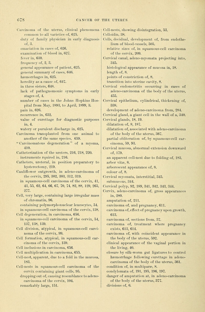 Carcinoma of the uterus, clinical phenomena common to all varieties of, 625. duty of family physician in early diagnosis of, 3. emaciation in cases of, 626. examination of blood in, 627. fever in, 630. frequency of, 2, 3. general appearance of patient, 625. general summary of cases, 646. haemorrhages in, 625. heredity as a cause of, 647. in three sisters, 648. lack of pathognomonic symptoms in early stages of, 4. number of cases in the Johns Hopkins Hos- pital from May, 1893, to April, 1899, 3. pain in, 626. recurrence in, 632. value of curettage for diagnostic purposes in, 4. watery or purulent discharge in, 625. Carcinoma transplanted from one animal to another of the same species, 659.  Carcinomatous degeneration of a myoma, 410. Catheterization of the ureters, 216, 218, 220. instruments rquired in, 216. Catheters, ureteral, in position preparatory to hysterectomy, 219. Cauliflower outgrowth, in adeno-carcinoma of the cervix, 295, 302, 303, 312, 319. in squamous-cell carcinoma of the cervix, 41, 43, 55, 62, 64, 66, 67, 70, 74, 82, 88, 129, 265, 277. Cell, very large, containing large irregular mass of chromatin, 96. containing polymorphonuclear leucocytes, 54. in squamous-cell carcinoma of the cervix, 138. Cell degeneration, in carcinoma, 656. in squamous-cell carcinoma of the cervix, 54, 137, 138, 139. Cell division, atypical, in squamous-cell carci- noma of the cervix, 99. Cell formation, atypical, in squamous-cell car- cinoma of the cervix, 139. Cell inclusions in carcinoma, 656. Cell multiplication in carcinoma, 655. Cell-nest, apparent, due to a fold in the mucosa, 183. Cell-nests in squamous-cell carcinoma of the cervix containing giant cells, 95. dropping out of, causing resemblance to adeno- carcinoma of the cervix, 104. remarkably large, 151. Cell-nests, showing disintegration, 53. Celloidin, 38. Cells, decidual, development of, from endothe- lium of blood-vessels, 505. relative sizes of, in squamous-cell carcinoma of the cervix, 209. Cervical canal, adeno-myomata projecting into, 345. histological appearance of mucosa in, 18. length of, 8. points of constriction of, 8. transition into uterine cavity, 8. Cervical endometritis occurring in cases of adeno-carcinoma of the body of the uterus, 455. Cervical epithelium, cylindrical, thickening of, 338. development of adeno-carcinoma from, 284. Cervical gland, a giant cell in the wall of a, 340. Cervical glands, 18, 19. dilatation of, 8, 187. dilatation of, associated with adeno-carcinoma of the body of the uterus, 367. partial obliteration of, by squamous-cell car- cinoma, 59, 93. Cervical mucosa, abnormal extension downward of, 179. an apparent cell-nest due to folding of, 183. arbor vitas, 8. arborescent appearance of, 8. colour of, 8. Cervical myoinata, interstitial, 345. submucous, 344. Cervical polyp, 92, 189, 341, 342, 343, 344. Cervix, adeno-carcinoma of, gross appearances in, 280. amputation of, 211. carcinoma of, and pregnancy, 611. carcinoma of, effect of pregnancy upon growth. 613. carcinoma of. sections from, 37. carcinoma of, treatment where pregnancy exists, 613, 614. carcinoma of, with coincident appearance in the body of the uterus, 592. clinical appearance of the vaginal portion in the living, 40. closure by silk-worm gut ligatures to control haemorrhage following curettage in adeno- carcinoma of the body of the uterus, 361. condition of, in multipara?, 8. condylomata of, 191, 195, 196, 197. danger of amputation at, in adeno-carcinoma of the body of the uterus, 377. divisions of, 6.