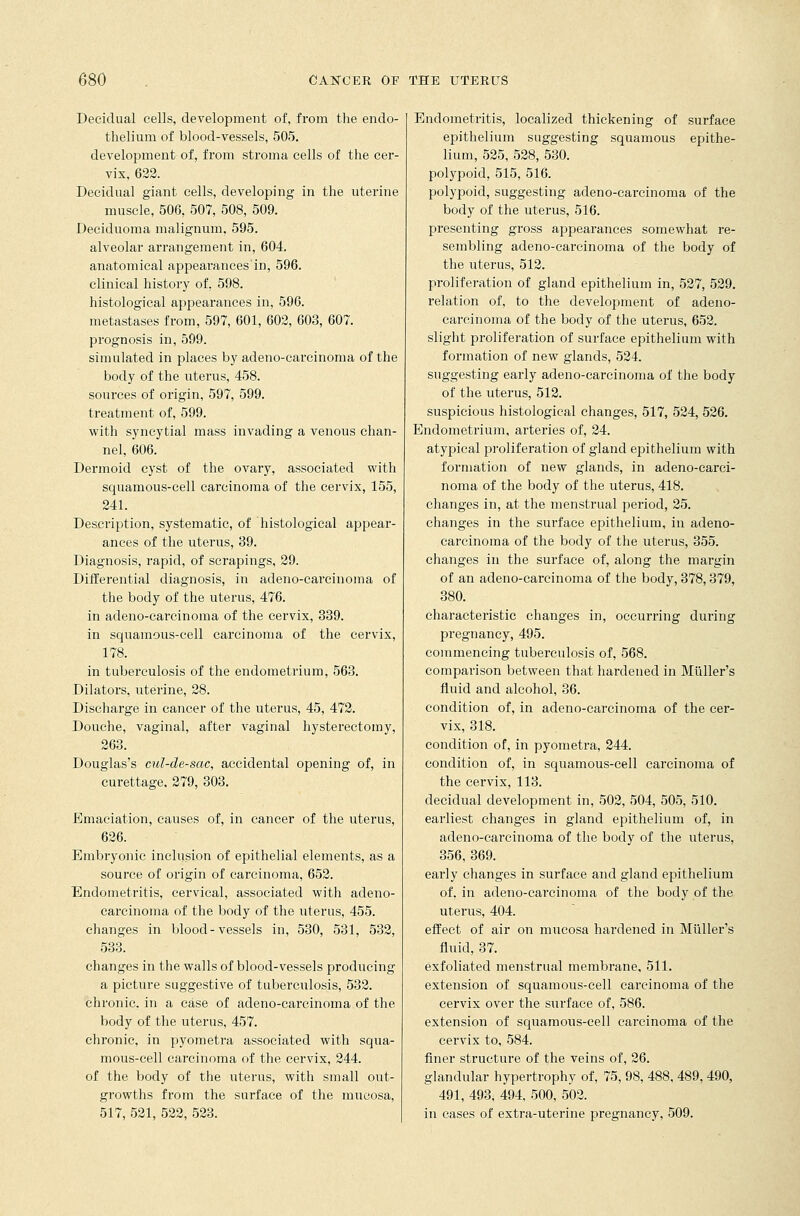 Decidual cells, development of, from the endo- thelium of blood-vessels, 505. development of, from stroma cells of the cer- vix, 622. Decidual giant cells, developing in the uterine muscle, 506, 507, 508, 509. Deciduoma malignum, 595. alveolar arrangement in, 604. anatomical appearances'in, 596. clinical history of, 598. histological appearances in, 596. metastases from, 597, 601, 602, 603, 607. prognosis in, 599. simulated in places by adeno-carcinoma of the body of the uterus, 458. sources of origin, 597, 599. treatment of, 599. with syncytial mass invading a venous chan- nel, 606. Dermoid cyst of the ovary, associated with squamous-cell carcinoma of the cervix, 155, 241. Description, systematic, of histological appear- ances of the uterus, 39. Diagnosis, rapid, of scrapings, 29. Differential diagnosis, in adeno-carcinoma of the body of the uterus, 476. in adeno-carcinoma of the cervix, 339. in squamous-cell carcinoma of the cervix, 178. in tuberculosis of the endometrium, 563. Dilators, uterine, 28. Discharge in cancer of the uterus, 45, 472. Douche, vaginal, after vaginal hysterectomy, 263. Douglas's cul-de-sac, accidental opening of, in curettage, 279, 303. Emaciation, causes of, in cancer of the uterus, 626. Embryonic inclusion of epithelial elements, as a source of origin of carcinoma, 652. Endometritis, cervical, associated with adeno- carcinoma of the body of the uterus, 455. changes in blood-vessels in, 530, 531, 532, 533. changes in the walls of blood-vessels producing a picture suggestive of tuberculosis, 532. chronic, in a case of adeno-carcinoma of the body of the uterus, 457. chronic, in pyometra associated with squa- mous-cell carcinoma of the cervix, 244. of the body of the uterus, with small out- growths from the surface of the mucosa, 517, 521, 522, 523. Endometritis, localized thickening of surface epithelium suggesting squamous epithe- lium, 525, 528, 530. polypoid, 515, 516. polypoid, suggesting adeno-carcinoma of the body of the uterus, 516. presenting gross appearances somewhat re- sembling adeno-carcinoma of the body of the uterus, 512. proliferation of gland epithelium in, 527, 529. relation of, to the development of adeno- carcinoma of the body of the uterus, 652. slight proliferation of surface epithelium with formation of new glands, 524. suggesting early adeno-carcinoma of the body of the uterus, 512. suspicious histological changes, 517, 524, 526. Endometrium, arteries of, 24. atypical proliferation of gland epithelium with formation of new glands, in adeno-carci- noma of the body of the uterus, 418. changes in, at the menstrual period, 25. changes in the surface epithelium, in adeno- carcinoma of the body of the uterus, 355. changes in the surface of, along the margin of an adeno-carcinoma of the body, 378,379, 380. characteristic changes in, occurring during pregnancy, 495. commencing tuberculosis of, 568. comparison between that hardened in Muller's fluid and alcohol, 36. condition of, in adeno-carcinoma of the cer- vix, 318. condition of, in pyometra, 244. condition of, in squamous-cell carcinoma of the cervix, 113. decidual development in, 502, 504, 505, 510. earliest changes in gland epithelium of, in adeno-carcinoma of the body of the uterus, 356, 369. early changes in surface and gland epithelium of, in adeno-carcinoma of the body of the uterus, 404. effect of air on mucosa hardened in Muller's fluid, 37. exfoliated menstrual membrane, 511. extension of squamous-cell carcinoma of the cervix over the surface of, 586. extension of squamous-cell carcinoma of the cervix to, 584. finer structure of the veins of, 26. glandular hypertrophy of, 75, 98, 488, 489, 490, 491, 493, 494, 500, 502. in cases of extra-uterine pregnancy, 509.