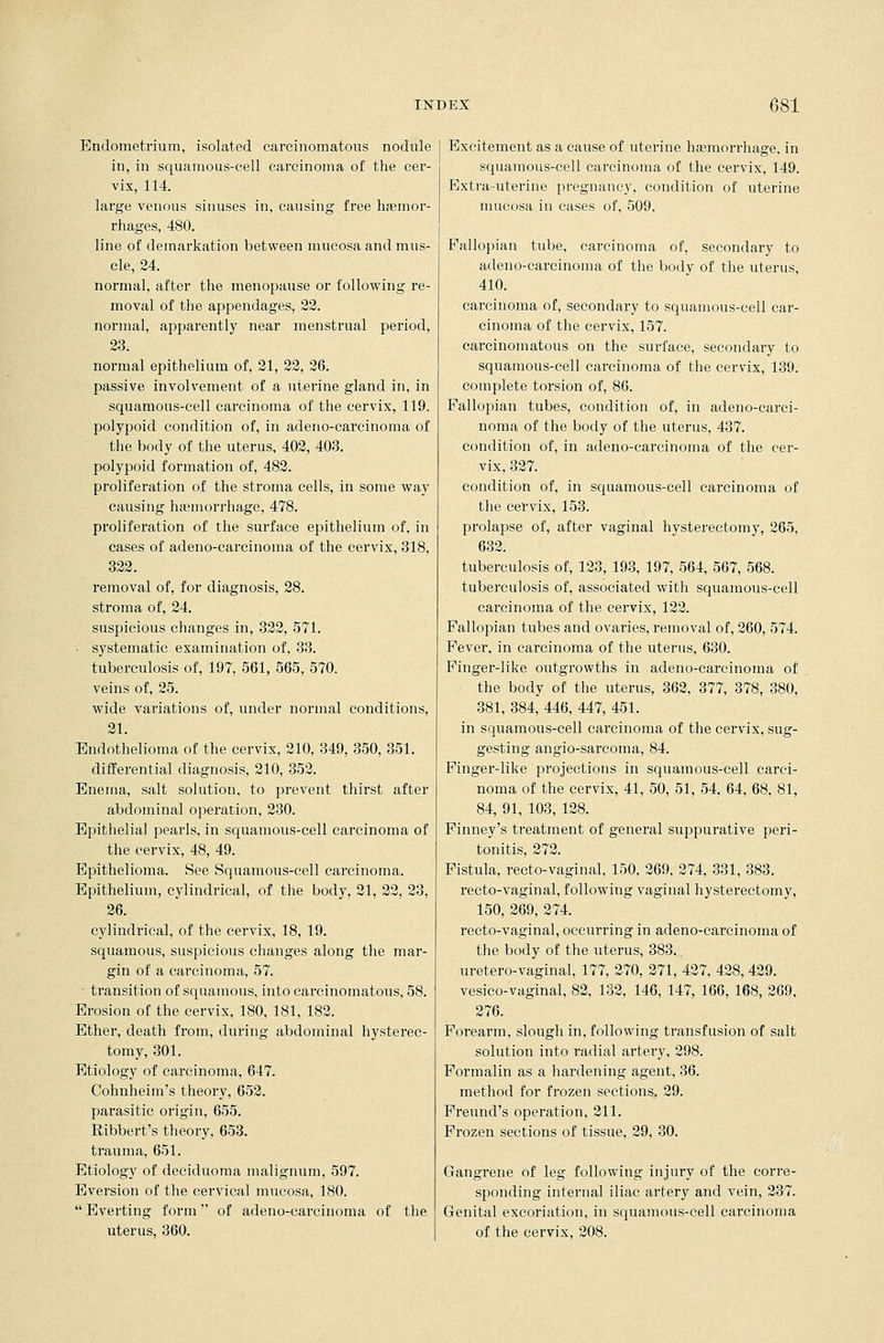 Endometrium, isolated carcinomatous nodule in, in squamous-cell carcinoma of the cer- vix, 114. large venous sinuses in, causing free hemor- rhages, 480. line of demarkation between mucosa and mus- cle, 24. normal, after the menopause or following re- moval of the appendages, 22. normal, apparently near menstrual period, 23. normal epithelium of, 21, 22, 26. passive involvement of a uterine gland in, in squamous-cell carcinoma of the cervix, 119. polypoid condition of, in adeno-carcinoma of the body of the uterus, 402, 403. polypoid formation of, 482. proliferation of the stroma cells, in some way causing hemorrhage, 478. proliferation of the surface epithelium of, in cases of adeno-carcinoma of the cervix, 318, 322. removal of, for diagnosis, 28. stroma of, 24. suspicious changes in, 322, 571. • systematic examination of, 33. tuberculosis of, 197, 561, 565, 570. veins of, 25. wide variations of, under normal conditions, 21. Endothelioma of the cervix, 210, 349, 350, 351. differential diagnosis, 210, 352. Enema, salt solution, to prevent thirst after abdominal operation, 230. Epithelial pearls, in squamous-cell carcinoma of the cervix, 48, 49. Epithelioma. See Squamous-cell carcinoma. Epithelium, cylindrical, of the body, 21, 22, 23, 26. cylindrical, of the cervix, 18, 19. squamous, suspicious changes along the mar- gin of a carcinoma, 57. - transition of squamous, into carcinomatous, 58. Erosion of the cervix, 180, 181, 182. Ether, death from, during abdominal hysterec- tomy, 301. Etiology of carcinoma, 647. Cohnheim's theory, 652. parasitic origin, 655. Ribbert's theory, 653. trauma, 651. Etiology of deciduoma malignum, 597. Eversion of the cervical mucosa, 180. Everting form of adeno-carcinoma of the uterus, 360. Excitement as a cause of uterine hemorrhage, in squamous-cell carcinoma of the cervix, 149. Extra-uterine pregnancy, condition of uterine mucosa in cases of, 509. Fallopian tube, carcinoma of, secondary to adeno-carcinoma of the body of the uterus, 410. carcinoma of, secondary to squamous-cell car- cinoma of the cervix, 157. carcinomatous on the surface, secondary to squamous-cell carcinoma of the cervix, 139. complete torsion of, 86. Fallopian tubes, condition of, in adeno-carci- noma of the body of the uterus, 437. condition of, in adeno-carcinoma of the cer- vix, 327. condition of, in squamous-cell carcinoma of the cervix, 153. prolapse of, after vaginal hysterectomy, 265, 632. tuberculosis of, 123, 193, 197, 564, 567, 568. tuberculosis of, associated with squamous-cell carcinoma of the cervix, 122. Fallopian tubes and ovaries, removal of, 260, 574. Fever, in carcinoma of the uterus, 630. Finger-like outgrowths in adeno-carcinoma of the body of the uterus, 362, 377, 378, 380, 381, 384, 446, 447, 451. in squamous-cell carcinoma of the cervix, sug- gesting angio-sarcoma, 84. Finger-like projections in squamous-cell carci- noma of the cervix, 41, 50, 51, 54, 64, 68, 81, 84, 91, 103, 128. Finney's treatment of general suppurative peri- tonitis, 272. Fistula, recto-vaginal, 150, 269, 274, 331, 383. recto-vaginal, following vaginal hysterectomy, 150, 269, 274. recto-vaginal, occurring in adeno-carcinoma of the body of the uterus, 383. uretero-vaginal, 177, 270, 271, 427, 428, 429. vesico-vaginal, 82, 132, 146, 147, 166, 168, 269, 276. Forearm, slough in, following transfusion of salt solution into radial artery, 298. Formalin as a hardening agent, 36. method for frozen sections, 29. Freund's operation, 211. Frozen sections of tissue, 29, 30. Gangrene of leg following injury of the corre- sponding internal iliac artery and vein, 237. Genital excoriation, in squamous-cell carcinoma of the cervix, 208.