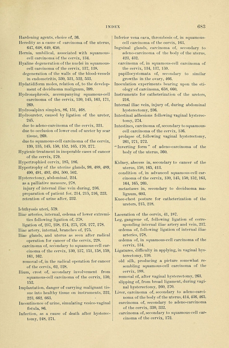 Hardening agents, choice of, 36. Heredity as a cause of carcinoma of the uterus, 647, 648, 649, 650. Hernia, umbilical, associated with squamous- cell carcinoma of the cervix, 134. Hyaline degeneration of the nuclei in squamous- cell carcinoma of the cervix, 137, 138. degeneration of the walls of the blood-vessels in endometritis, 530, 531, 532, 533. Hydatidiform moles, relation of, to the develop- ment of deciduoma malignum, 599. Hydronephrosis, accompanying squamous-cell carcinoma of the cervix, 130, 145, 163, 171, 269. Hydrosalpinx simplex, 86, 151, 468. Hydroureter, caused by ligation of the ureter, 245. due to adeno-carcinoma of the cervix, 331. due to occlusion of lower end of ureter by scar tissue, 269. due to squamous-cell carcinoma of the cervix, 130, 135, 145, 150, 152, 165, 170, 277. Hygienic treatment in inoperable cases of cancer of the cervix, 279. Hypertrophied cervix, 185, 186. Hypertrophy of the uterine glands, 98, 488, 489, 490, 491, 493, 494, 500, 502. Hysterectomy, abdominal, 224. as a palliative measure, 278. injury of internal iliac vein during, 236. , preparation of patient for, 214, 215, 216, 223. retention of urine after, 232. Ichthyosis uteri, 579. Iliac arteries, internal, oedema of lower extremi- ties following ligation of, 278. ligation of, 237, 238, 274, 275, 276. 277, 278. Iliac artery, internal, branches of, 275. Iliac glands, and uterus as seen after radical operation for cancer of the cervix, 228. carcinoma of, secondary to squamous-cell car- cinoma of the cervix, 130, 137, 151,158,159, 161, 162. removal of, in the radical operation for cancer of the cervix, 62, 228. Ilium, crest of, secondary involvement from squamous-cell carcinoma of the cervix, 130, 152. Implantation, danger of carrying malignant tis- sue into healthy tissue on instruments, 222, 223, 662, 663. Incontinence of urine, simulating vesico-vaginal fistula, 86. Infection, as a cause of death after hysterec- tomy, 248, 271. Inferior vena cava, thrombosis of, in squamous- cell carcinoma of the cervix, 163. Inguinal glands, carcinoma of, secondary to adeno-carcinoma of the body of the uterus, 423, 432. carcinoma of, in squamous-cell carcinoma of the cervix, 134, 137, 159. papillocystomata of, secondary to similar growths in the ovary, 466. Inoculation experiments bearing upon the eti- ology of carcinoma, 658, 660. Instruments for catheterization of the ureters, 216. Internal iliac vein, injury of, during abdominal hysterectomy, 236. Intestinal adhesions following vaginal hysterec- tomy, 274. Intestines, carcinoma of, secondary to squamous- cell carcinoma of the cervix, 136. prolapse of, following vaginal hysterectomy, 261, 271, 272. Inverting form of adeno-carcinoma of the body of the uterus, 360. Kidney, abscess in, secondary to cancer of the uterus, 150, 165, 413. condition of, in advanced squamous-cell car- cinoma of the cervix, 130, 145, 150, 152,163, 164, 165, 269. metastases in, secondary to deciduoma ma- lignum, 603. Knee-chest posture for catheterization of the ureters, 215, 218. Laceration of the cervix, 41, 187. Leg, gangrene of, following ligation of corre- sponding internal iliac artery and vein, 237. cedema of, following ligation of internal iliac arteries, 278. oedema of, in squamous-cell carcinoma of the cervix, 134. Ligatures, difficulty in applying, in vaginal hys- terectomy, 110. old silk, producing a picture somewhat re- sembling squamous-cell carcinoma of the cervix, 188. removal of, after vaginal hysterectomy, 263. slipping of, from broad ligament, during vagi- nal hysterectomy, 260, 270. Liver, carcinoma of, secondary to adeno-carci- noma of the body of the uterus, 414, 436,465. carcinoma of, secondary to adeno-carcinoma of the cervix, 330, 332. carcinoma of, secondary to squamous-cell car- cinoma of the cervix, 172.