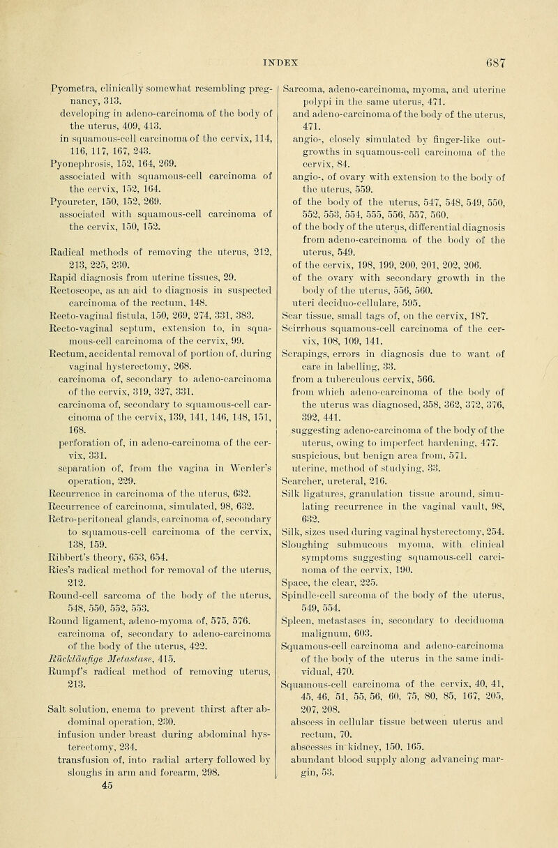 Pyometra, clinically somewhat resembling preg- nancy, 313. developing in adeno-carcinoma of the body of the uterus, 409, 413. in squamous-cell carcinoma of the cervix, 114, 116, 117, 167, 243. Pyonephrosis, 152, 164, 269. associated with squamous-cell carcinoma of the cervix, 152, 164. Pyoureter, 150, 152, 269. associated with squamous-cell carcinoma of the cervix, 150, 152. Radical methods of removing the uterus, 212, 213, 225, 230. Rapid diagnosis from uterine tissues, 29. Rectoscope, as an aid to diagnosis in suspected carcinoma of the rectum, 148. Recto-vaginal fistula, 150, 269, 274, 331, 383. Recto-vaginal septum, extension to, in squa- mous-cell carcinoma of the cervix, 99. Rectum, accidental removal of portion of. during vaginal hysterectomy, 268. carcinoma of, secondary to adeno-carcinoma of the cervix, 319, 327, 331. carcinoma of, secondary to squamous-cell car- cinoma of the cervix, 139, 141, 146, 148, 151, 168. perforation of, in adeno-carcinoma of the cer- vix, 331. separation of, from the vagina in Werder's operation, 229. Recurrence in carcinoma of the uterus, 632. Recurrence of carcinoma, simulated, 98, 632. Retro-peritoneal glands, carcinoma of, secondary to squamous-cell carcinoma of the cervix, 138, 159. Ribbert's theory, 653, 654. Ries's radical method for removal of the uterus, 212. Round-cell sarcoma of the body of the uterus, 548, 550, 552, 553. Round ligament, adeno-myoma of, 575, 576. carcinoma of, secondary to adeno-carcinoma of the body of the uterus, 422. Rucldclufige 3fetasta.se, 415. Rumpf's radical method of removing uterus, 213. Salt solution, enema to prevent thirst after ab- dominal operation, 230. .. infusion under breast during abdominal hys- terectomy, 234. transfusion of, into radial artery followed by sloughs in arm and forearm, 298. 45 Sarcoma, adeno-carcinoma, myoma, and uterine polypi in the same uterus, 471. and adeno-carcinoma of the body of the uterus, 471. angio-, closely simulated by finger-like out- growths in squamous-cell carcinoma of the cervix, 84. angio-, of ovary with extension to the body of the uterus, 559. of the body of the uterus, 547, 548, 549, 550, 552, 553, 554, 555, 556, 557, 560. of the body of the uterus, differential diagnosis from adeno-carcinoma of the body of the uterus, 549. of the cervix, 198, 199, 200, 201, 202, 206. of the ovary with secondary growth in the body of the uterus, 556, 560. uteri deciduo-cellulare, 595. Scar tissue, small tags of, on the cervix, 187. Scirrhous squamous-cell carcinoma of the cer- vix, 108, 109, 141. Scrapings, errors in diagnosis due to want of care in labelling, 33. from a tuberculous cervix, 566. from which adeno-carcinoma of the body of the uterus was diagnosed, 358, 362, 372, 376, 392, 441. suggesting adeno-carcinoma of the body of the uterus, owing to imperfect hardening, 477. suspicious, but benign area from, 571. uterine, method of studying, 33. Searcher, ureteral, 216. Silk ligatures, granulation tissue around, simu- lating recurrence in the vaginal vault, 98, 632. Silk, sizes used during vaginal hysterectomy, 254. Sloughing submucous myoma, with clinical symptoms suggesting squamous-cell carci- noma of the cervix, 190. Space, the clear, 225. Spindle-cell sarcoma of the body of the uterus, 549, 554. Spleen, metastases in, secondary to deciduoma malignum, 603. Squamous-cell carcinoma and adeno-carcinoma of the body of the uterus in the same indi- vidual, 470. Squamous-cell carcinoma of the cervix, 40, 41, 45, 46, 51, 55, 56, 60, 75, 80, 85, 167, 205, 207, 208. abscess in cellular tissue between uterus and rectum, 70. abscesses in kidney, 150, 165. abundant blood supply along advancing mar- . gin, 53.