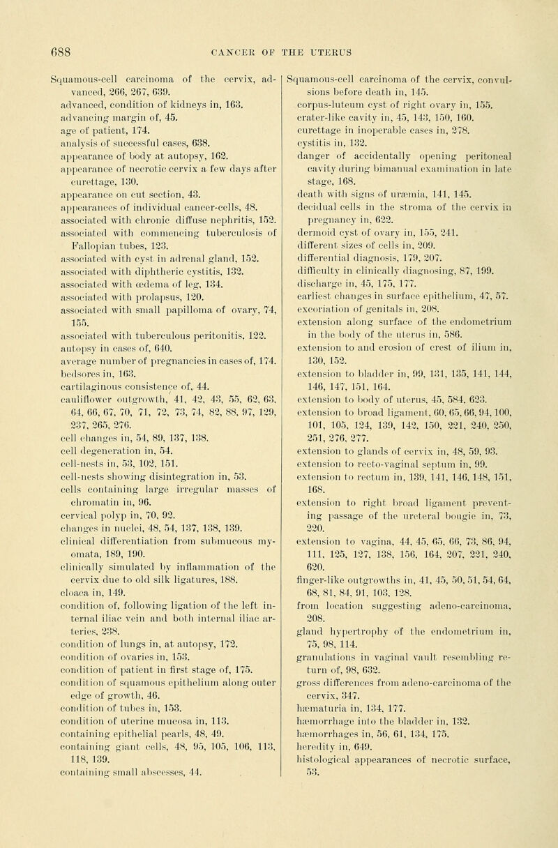 Squamous-cell carcinoma of the cervix, ad- vanced, 266, 267, 639. advanced, condition of kidneys in, 163. advancing margin of, 45. age of patient, 174. analysis of successful cases, 638. appearance of body at autopsy, 162. appearance of necrotic cervix a few days after curettage, 130. appearance on cut section, 43. appearances of individual cancer-cells, 48. associated with chronic diffuse nephritis, 152. associated with commencing tuberculosis of Fallopian tubes, 123. associated with cyst in adrenal gland, 152. associated with diphtheric cystitis, 132. associated with cedema of leg, 134. associated with prolapsus, 120. associated with small papilloma of ovary, 74, 155. associated with tuberculous peritonitis, 122. autopsy in cases of, 640. average number of pregnancies in cases of, 174. bedsores in, 163. cartilaginous consistence of,. 44. cauliflower outgrowth,'41, 42, 43, 55, 62,63. 64, 66, 67, 70, 71, 72, 73, 74, 82, 88, 97, 129, 237, 265, 276. cell changes in, 54, 89, 137, 138. cell degeneration in, 54. cell-nests in, 53, 102, 151. cell-nests showing disintegration in, 53. cells containing large irregular masses of chromatin in, 96. ceiwical polyp in, 70, 92. changes in nuclei, 48, 54, 137, 138, 139. clinical differentiation from submucous my- omata, 189, 190. clinically simulated by inflammation of the cervix due to old silk ligatures, 188. cloaca in, 149. condition of, following ligation of the left in- ternal iliac vein and both internal iliac ar- teries, 238. condition of lungs in, at autopsy, 172. condition of ovaries in, 153. condition of patient in first stage of, 175. condition of squamous epithelium along outer edge of growth, 46. condition of tubes in, 153. condition of uterine mucosa in, 113. containing epithelial pearls, 48, 49. containing giant cells, 48, 95, 105, 106, 113, 118, 139. containing small abscesses, 44. Squamous-cell carcinoma of the cervix, convul- sions before death in, 145. corpus-luteum cyst of right ovary in, 155. crater-like cavity in, 45, 143, 150, 160. curettage in inoperable cases in, 278. cystitis in, 132. danger of accidentally opening peritoneal cavity during bimanual examination in late stage, 168. death with signs of uraemia, 141, 145. decidual cells in the stroma of the cervix in pregnancy in, 622. dermoid cyst of ovary in, 155, 241. different sizes of cells in, 209. differential diagnosis, 179, 207. difficulty in clinically diagnosing, 87, 199. discharge in, 45, 175, 177. earliest changes in surface epithelium, 47, 57. excoriation of genitals in, 208. extension along surface of the endometrium in the body of the uterus in, 586. extension to and erosion of crest of ilium in, 130, 152. extension to bladder in, 99, 131, 135, 141, 144, 146, 147, 151, 164. extension to body of uterus, 45, 584. 623. extension to broad ligament, 60, 65, 66, 94,100, 101, 105, 124, 139, 142, 150, 221, 240, 250, 251, 276, 277. extension to glands of cervix in, 48, 59, 93. extension to recto-vaginal septum in, 99. extension to rectum in, 139, 141, 146, 148, 151, 168. extension to right broad ligament prevent- ing passage of the ureteral bougie in, 73, 220. extension to vagina, 44, 45, -65, 66, 73, 86, 94, 111, 125, 127, 138, 156, 164, 207, 221, 240, 620. finger-like outgrowths in, 41, 45, 50. 51, 54, 64, 68, 81, 84, 91, 103. 128. from location suggesting adeno-cai'cinoma, 208. gland hypertrophy of the endometrium in, 75, 98, 114. granulations in vaginal vault resembling re- turn of, 98, 632. gross differences from adeno-carcinoma of the cervix, 347. hasmaturia in, 134, 177. haemorrhage into the bladder in, 132. haemorrhages in, 56, 61, 134, 175. heredity in, 649. histological appearances of necrotic surface, 53.