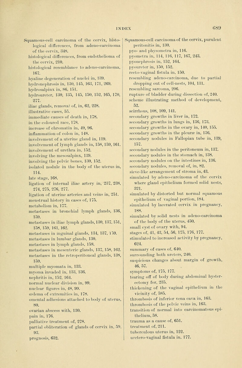 Squamous-cell carcinoma of the cervix, histo- logical differences, from adeno-carcinoma of the cervix, 348. histological differences, from endothelioma of the cervix, 210. histological resemblance to adeno-carcinoma, 167. hyaline degeneration of nuclei in, 139. hydronephrosis in, 130, 145, 163, 171, 269. hydrosalpinx in, 86, 151. hydroureter, 130, 135, 145, 150, 152, 165, 170, *277. iliac glands, removal of, in, 62, 228. illustrative cases, 55. immediate causes of death in, 178. in the coloured race, 178. increase of chromatin in, 49, 96. inflammation of colon in, 148. involvement of a uterine gland in, 119. involvement of lymph glands in, 158,159, 161. involvement of urethra in, 152. involving the mesosalpinx, 139. involving the pelvic bones, 130, 152. isolated nodule in the body of the uterus in, 114. late stage, 168. ligation of internal iliac artery in, 237, 238, ^274, 275, 276, 277. ligation of uterine arteries and veins in, 251. menstrual history in cases of, 175. metabolism in, 177. metastases in bronchial lymph glands, 136, 159. metastases in iliac lymph glands, 130, 137,151, 158, 159, 161, 162. metastases in inguinal glands, 134, 137, 159. metastases in lumbar glands, 130. metastases in lymph glands, 158. metastases in mesenteric glands, 137,158,162. metastases in the retroperitoneal glands, 138, 159. multiple myomata in, 133. myoma invaded in, 133, 136. nephritis in, 152, 164. normal nuclear division in, 99. nuclear figui'es in, 48, 99. oedema of extremities in, 178. omental adhesions attached to body of uterus, 80. ovarian abscess with, 130. pain in, 176. palliative treatment of, 278. partial obliteration of glands of cervix in, 59, 93. prognosis, 632. Squamous-cell carcinoma of the cervix, purulent peritonitis in, 130. pyo- and physometra in, 116. pyometra in, 114, 116, 117, 167, 243. pyonephrosis in, 152, 164. pyoureter in, 150, 152. recto-vaginal fistula in, 150. resembling adeno-carcinoma, due to partial dropping out of cell-nests, 104, 131. resembling sarcoma, 206. rupture of bladder during dissection of, 240. scheme illustrating method of development, 52. scirrhous, 108, 109, 141. secondary growths in liver in, 172. secondary growths in lungs in, 136, 173. secondary growths in the ovary in, 140,155. secondary growths in the pleurae in, 136. secondary nodules in Fallopian tube in, 139, 157. secondary nodules in the peritoneum in, 137. secondary nodules in the stomach in, 138. secondary nodules on the intestines in, 136. secondary nodules, removal of, in, 82. sieve-like arrangement of stroma in, 43. simulated by adeno-carcinoma of the cervix where gland epithelium formed solid nests, 321. simulated by distorted but normal squamous epithelium of vaginal portion, 184. simulated by lacerated cervix in pregnancy, 188. simulated by solid nests in adeno-carcinoma of the body of the uterus, 450. small cyst of ovary with, 94. stages of, 41, 43, 54, 56, 175, 176, 177. stimulated to increased activity by pregnancy, 624. summary of cases of, 640. surrounding both ureters, 240. suspicious changes about margin of growth, 46, 57. symptoms of, 175, 177. tearing off of body during abdominal hyster- ectomy for, 235. thickening of the vaginal epithelium in the vicinity of, 585. thrombosis of inferior vena cava in, 163. thrombosis of the pelvic veins in, 163. transition of normal into carcinomatous epi- thelium, 58. trauma as a cause of, 651. treatment of, 211. tuberculous uterus in, 122. uretero-vaginal fistula in, 177.