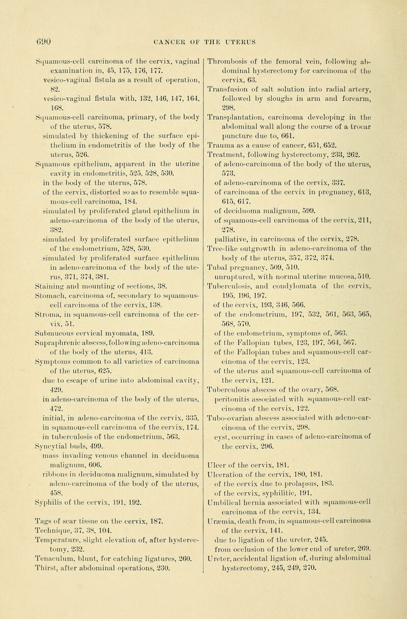 Squamous-cell carcinoma of the cervix, vaginal examination in, 45, 175, 176, 177. vesico-vaginal fistula as a result of operation, 82. vesico-vaginal fistula with, 132, 146, 147, 164, 168. Squamous-cell carcinoma, primary, of the body of the uterus, 578. simulated by thickening of the surface epi- thelium in endometritis of the body of the uterus, 526. Squamous epithelium, apparent in the uterine cavity in endometritis, 525, 528, 530. in the body of the uterus, 578. of the cervix, distorted so as to resemble squa- mous-cell carcinoma, 184. simulated by proliferated gland epithelium in adeno-carcinoma of the body of the uterus, 382. simulated by proliferated surface epithelium of the endometrium, 528, 530. simulated by proliferated surface epithelium in adeno-carcinoma of the body of the ute- rus, 371, 374, 381. Staining and mounting of sections, 38. Stomach, carcinoma of, secondary to squamous- cell carcinoma of the cervix, 138. Stroma, in squamous-cell carcinoma of the cer- vix, 51. Submucous cervical myomata, 189. Supraphrenic abscess, following adeno-carcinoma of the body of the uterus, 413. Symptoms common to all varieties of carcinoma of the uterus, 625. due to escape of urine into abdominal cavity, 429. in adeno-carcinoma of the body of the uterus, 472. initial, in adeno-carcinoma of the cervix, 335. in squamous-cell carcinoma of the cervix, 174. in tuberculosis of the endometrium, 563. Syncytial buds, 499. mass invading venous channel in deciduoma malignum, 606. ribbons in deciduoma malignum, simulated by adeno-carcinoma of the body of the uterus, 458. Syphilis of the cervix, 191, 192. Tags of scar tissue on the cervix, 187. Technique, 37, 38, 104. Temperature, slight elevation of, after hysterec- tomy, 232. Tenaculum, blunt, for catching ligatures, 260. Thirst, after abdominal operations, 230. Thrombosis of the femoral vein, following ab- dominal hysterectomy for carcinoma of the cervix, 63. Transfusion of salt solution into radial artery, followed by sloughs in arm and forearm, 298. Transplantation, carcinoma developing in the abdominal wall along the course of a trocar puncture due to, 661. Trauma as a cause of cancer, 651, 652. Treatment, following hysterectomy, 233, 262. of adeno-carcinoma of the body of the uterus, 573. of adeno-carcinoma of the cervix, 337. of carcinoma of the cervix in pregnancy, 613, 615, 617. of deciduoma malignum, 599. of squamous-cell carcinoma of the cervix, 211, 278. palliative, in carcinoma of the cervix, 278. Tree-like outgrowth in adeno-carcinoma of the body of the uterus, 357, 372, 374. Tubal pregnancy, 509, 510. unruptured, with normal uterine mucosa, 510. Tuberculosis, and condylomata of the cervix, 195, 196, 197. of the cervix, 193, 346, 566. of the endometrium, 197, 532, 561, 563, 565, 568, 570. of the endometrium, symptoms of, 563. of the Fallopian tubes, 123, 197, 564, 567. of the Fallopian tubes and squamous-cell car- cinoma of the cervix, 123. of the uterus and squamous-cell carcinoma of the cervix, 121. Tuberculous abscess of the ovary, 568. peritonitis associated with squamous-cell car- cinoma of the cervix, 122. Tubo-ovarian abscess associated with adeno-cai*- cinoma of the cervix, 298. cyst, occurring in cases of adeno-carcinoma of the cervix, 296. Ulcer of the cervix, 181. Ulceration of the cervix, 180, 181. of the cervix due to prolapsus, 183. of the cervix, syphilitic, 191. Umbilical hernia associated with squamous-cell carcinoma of the cervix, 134. Uraemia, death from, in squamous-cell carcinoma of the cervix, 141. due to ligation of the ureter, 245. from occlusion of the lower end of ureter, 269. Ureter, accidental ligation of, during abdominal hysterectomy, 245, 249, 270.