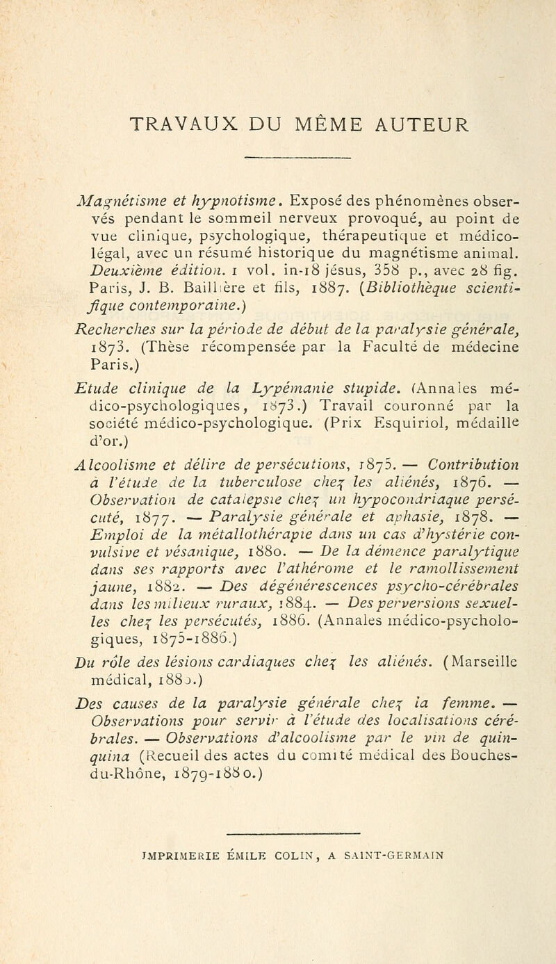 TRAVAUX DU MÊME AUTEUR Magnétisme et hypnotisme. Exposé des phénomènes obser- vés pendant le sommeil nerveux provoqué, au point de vue clinique, psychologique, thérapeutique et médico- légal, avec un résumé historique du magnétisme animal. Deuxième édition, i vol. in-i8 Jésus, 358 p., avec 28 fig, Paris, J. B. Baillière et fils, 1887. {Bibliothèque scienti- fique contemporaine.) Recherches sur la période de début de la paralysie générale, 1873. (Thèse récompensée par la Faculté de médecine Paris.) Etude clinique de la Lypémanie stupide. f Anna les mé- dico-psychologiques, 1873.) Travail couronné par la société médico-psychologique. (Prix Esquiriol, médaille d'or.) Alcoolisme et délire de persécutions, iSjS.— Contribution à l'étude de la tuberculose che:^ les aliénés y 1876. — Observation de catalepsie che:{ un hypocondriaque persé- cuté, 1877. — Paralysie générale et aphasie, 1878. — Emploi de la métallothérapie dans un cas d'hystérie con- vulsive et vésanique, 1880. — De la démence paralytique dans ses rapports avec Vathérome et le ramollissement jaune, 1882. — Des dégénérescences psycho-cérébrales dans les milieux ruraux, 1884. — Des perversions sexuel- les che:^ les persécutés, 1886. (Annales médico-psycholo- giques, 1875-1886.) Du rôle des lésions cardiaques che^ les aliénés. (Marseille médical, i88j.) Des causes de la paralysie générale che:^ la femme. — Observations pour servir à l'étude des localisations céré- brales. — Observations d'alcoolisme par le vin de quin- quina (Recueil des actes du comité médical des Bouches- du-Rhône, 1879-1880.) IMPRIMERIE EMILE COLIN, A SAINT-GERMAIN