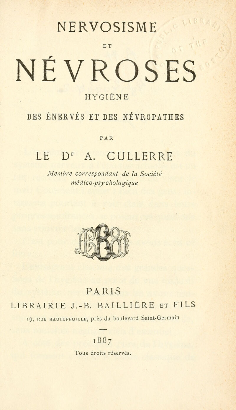 NERVOSISME ET NÉVROSES HYGIENE DES ENERVES ET DES NEVROPATHES PAR LE D^ A. CULLERRE Membre correspondant de la Société médico-psychologique PARIS LIBRAIRIE J.-B. BAILLIÈRE et FILS 19, RUE HAUTEFEUiLLE, près du boulevard Saint-Germain 1887 Tous droits réservés.