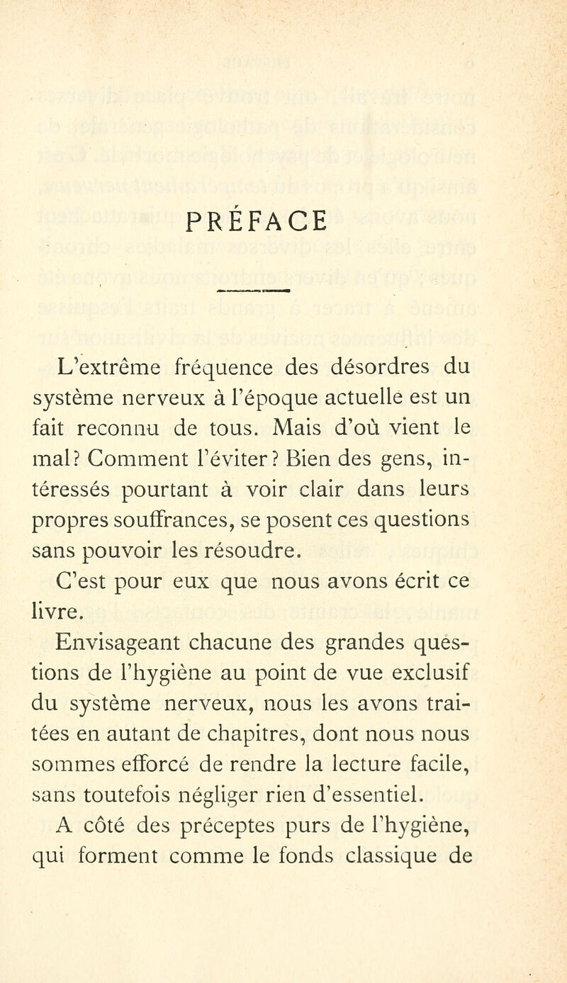 PREFACE L^extrême fréquence des désordres du système nerveux à l'époque actuelle est un fait reconnu de tous. Mais d'où vient le mal? Comment l'éviter? Bien des gens, in- téressés pourtant à voir clair dans leurs propres souffrances, se posent ces questions sans pouvoir les résoudre. C'est pour eux que nous avons écrit ce livre. Envisageant chacune des grandes ques- tions de l'hygiène au point de vue exclusif du système nerveux, nous les avons trai- tées en autant de chapitres, dont nous nous sommes efforcé de rendre la lecture facile, sans toutefois négliger rien d'essentiel. A côté des préceptes purs de l'hygiène, qui forment comme le fonds classique de
