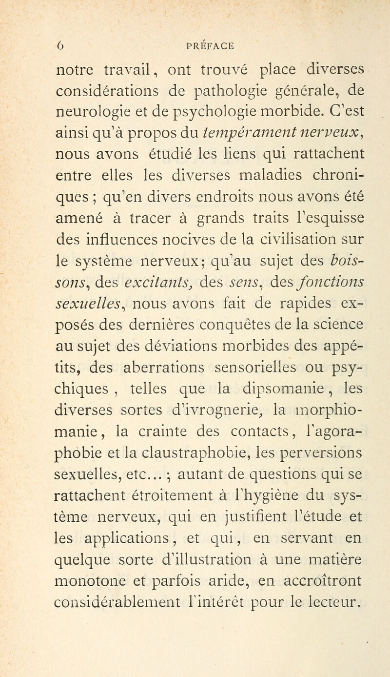 notre travail, ont trouvé place diverses considérations de pathologie générale, de neurologie et de psychologie morbide. C'est ainsi qu'à propos du tempérament nerveux, nous avons étudié les liens qui rattachent entre elles les diverses maladies chroni- ques ; qu'en divers endroits nous avons été amené à tracer à grands traits l'esquisse des influences nocives de la civilisation sur le système nerveux; qu'au sujet des bois- sons^ des excitants, des sens^ àQs fonctions sexuelles^ nous avons fait de rapides ex- posés des dernières conquêtes de la science au sujet des déviations morbides des appé- tits, des aberrations sensorielles ou psy- chiques , telles que la dipsomanie, les diverses sortes d'ivrognerie^ la morphio- manie, la crainte des contacts, l'agora- phobie et la claustraphobie, les perversions sexuelles, etc.. ; autant de questions qui se rattachent étroitement à l'hygiène du sys- tème nerveux, qui en justifient l'étude et les applications, et qui, en servant en quelque sorte d'illustration à une matière monotone et parfois aride, en accroîtront considérablement l'intérêt pour le lecteur.