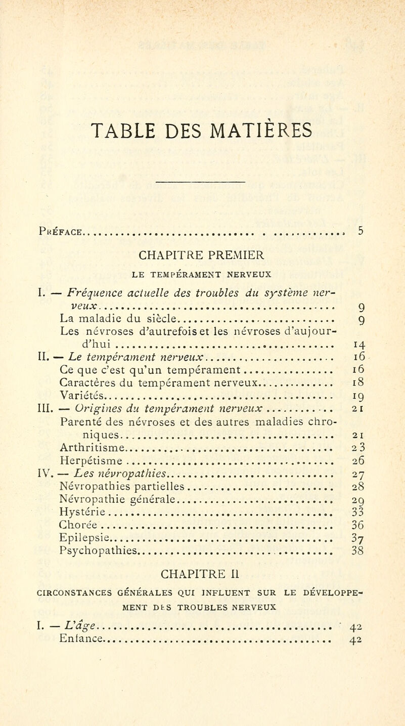TABLE DES MATIERES Phéface , 5 CHAPITRE PREMIER LE TEMPÉRAMENT NERVEUX I. — Fréquence actuelle des troubles du sy^stème ner- veux 9 La maladie du siècle 9 Les névroses d'autrefois et les névroses d'aujour- d'hui 14 II. — Le tempérament nerveux 16 Ce que c'est qu'un tempérament 16 Caractères du tempérament nerveux 18 Variétés 19 III. — Origines du tempérament nerveux 21 Parenté des névroses et des autres maladies chro- niques 21 Arthritisme 28 Herpétisme 26 IV. — Les névropathies 27 Névropathies partielles 28 Névropathie générale 29 Hystérie 33 Chorée 36 Epilepsie 37 Psychopathies 38 CHAPITRE II CIRCONSTANCES GENERALES QUI INFLUENT SUR LE DÉVELOPPE- MENT DtS TROUBLES NERVEUX I. — Udge ■ 42 Enfance 42