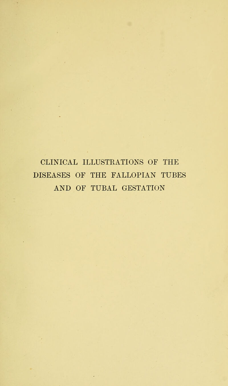 CLINICAL ILLUSTRATIONS OF THE DISEASES OF THE FALLOPIAN TUBES AND OF TUBAL GESTATION